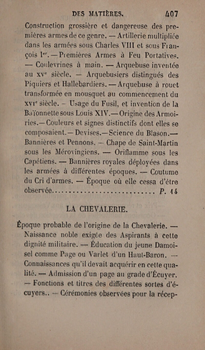Construction grossière et dangereuse des pre- mières armes de ce genre, — Artillerie multipliée dans les armées sous Charles VIIT et sous Fran- çois [*.— Premières Armes à Feu Portatives. — Coulevrines à main. — Arquebuse inventée au xv° siècle. — Arquebusiers distingués des Piquiers et Haïllebardiers. — Arquebuse à rouct transformée en mousquet au commencement du xvi° siècle. — Usage du Fusil, et invention de la Baïonnette sous Louis XIV.— Origine des Armoi- ries.— Couleurs et signes distinctifs dont elles se composaient.— Devises.—Science du Blason.— Bannières et Pennons. — Chape de Saint-Martin sous les Mérovingiens. — Oriflamme sous les Capétiens. — Bannières royales déployées dans les armées à différentes époques. — Coutume du Cri d'armes. — Époque où elle cessa d’être DRPRT EN eds mn AU D. A4 LA CHEVALERIE. Époque probable de l’origine de la Chevalerie, — Naissance noble exigée des Aspirants à cette dignité militaire. — Éducation du jeune Damoi- sel comme Page ou Varlet d’un Haul-Baron. — Connaissances qu'il devait acquérir en cette qua- lité. — Admission d’un page au grade d'Écuyer. — Fonctions et titres des différentes sortes d’é- cuyers.. — Cérémonies observées pour la récep-