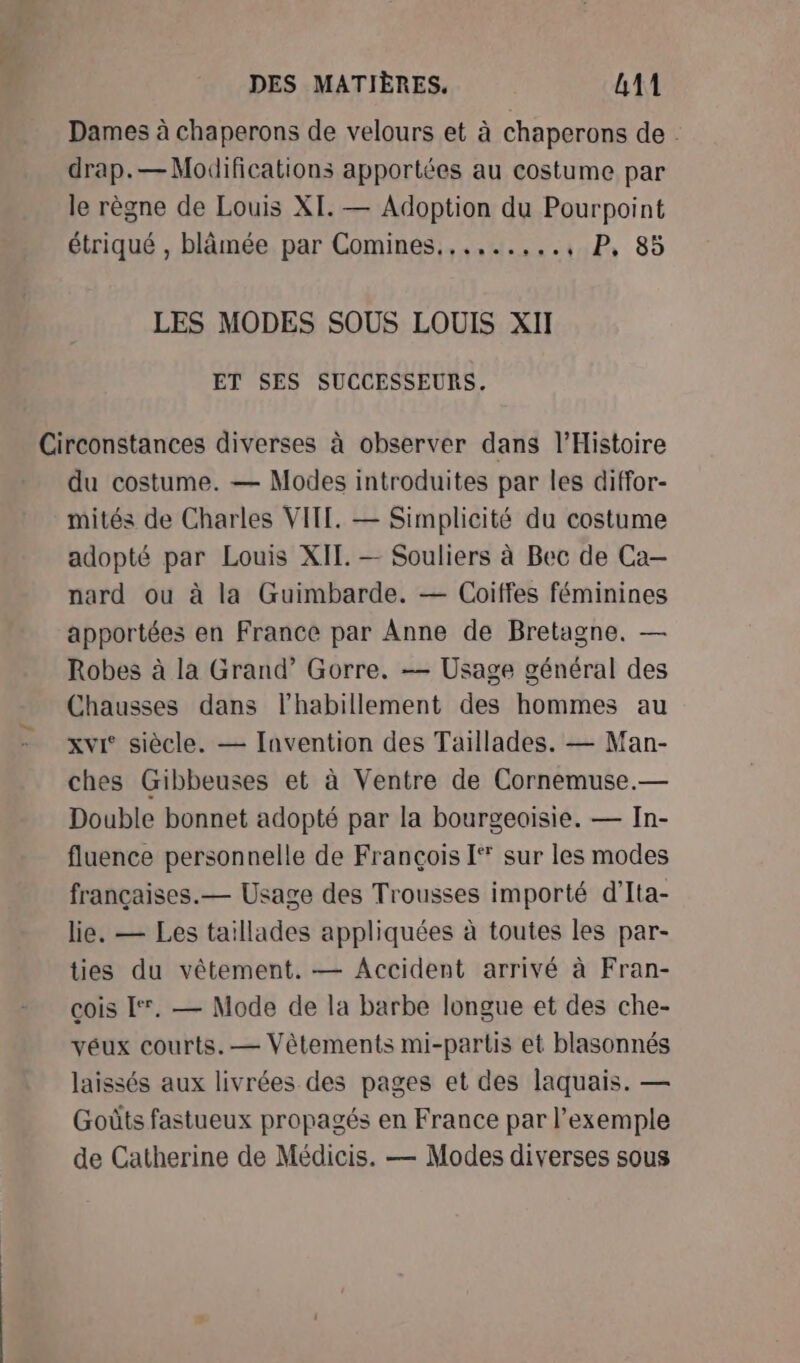 Dames à chaperons de velours et à chaperons de . drap.— Modifications apportées au costume par le règne de Louis XI. — Adoption du Pourpoint étriqué , blâmée par Comines...,..,.., P, 85 LES MODES SOUS LOUIS XI ET SES SUCCESSEURS. du costume. — Modes introduites par les diffor- mités de Charles VITE. — Simplicité du costume adopté par Louis XII. — Souliers à Bec de Ca-— nard ou à la Guimbarde. — Coitfes féminines apportées en France par Anne de Bretagne. — Robes à la Grand’ Gorre. -— Usage général des Chausses dans l'habillement des hommes au xvi‘ siècle. — Invention des Taïllades. — Man- ches Gibbeuses et à Ventre de Cornemuse.— Double bonnet adopté par la bourgeoisie. — In- fluence personnelle de François [* sur les modes françaises.— Usage des Trousses importé d'Ita- lie. — Les taillades appliquées à toutes les par- ties du vêtement. — Accident arrivé à Fran- cois [°. — Mode de la barbe longue et des che- véux courts. — Vêtements mi-partis et blasonnés laissés aux livrées des pages et des laquais. — Goûts fastueux propagés en France par l'exemple de Catherine de Médicis. — Modes diverses sous
