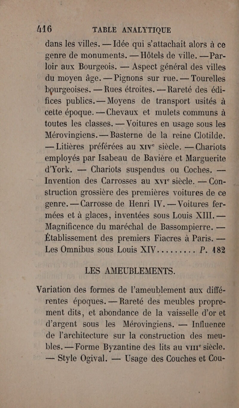 dans les villes. — Idée qui s’attachait alors à ce genre de monuments. — Hôtels de ville. —Par- loir aux Bourgeois. — Aspect général des villes du moyen âge. — Pignons sur rue. — Tourelles bourgeoises. — Rues étroites. — Rareté des édi- fices publics.— Moyens de transport usités à cette époque. —Chevaux et mulets communs à toutes les classes. — Voitures en usage sous les Mérovingiens.— Basterne de la reine Clotilde. — Litières préférées au xrv° siècle. — Chariots employés par Isabeau de Bavière et Marguerite d’'York. — Chariots suspendus ou Coches. — Invention des Carrosses au xvr: siècle. — Con- struction grossière des premières voitures de ce genre. — Carrosse de Henri [V.— Voitures fer- mées et à glaces, inventées sous Louis XIII. — Magnificence du maréchal de Bassompierre. — Établissement des premiers Fiacres à Paris. — Les Omnibus sous Louis XIV...... ss 41P25 8e LES AMEUBLEMENTS. Variation des formes de l’ameublement aux diffé- rentes époques. — Rareté des meubles propre- ment dits, et abondance de la vaisselle d’or et d'argent sous les Mérovingiens. — Influence de l’architecture sur la construction des meu- bles. — Forme Byzantine des lits au vrrr‘ siècle. — Style Ogival. — Usage des Couches et Cou-