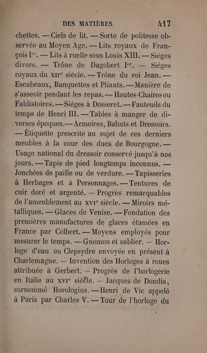 ” DES MATIÈRES | 117 chettes. — Ciels de lit. — Sorte de politesse ob- servée au Moyen Age.— Lits royaux de Fran- çois [‘. — Lits à ruelle sous Louis XIIT. — Siéges divers. — Trône de Dagobert I. — Siéges royaux du xrr° siècle. — Trône du roi Jean. — Escabeaux, Banquettes et Pliants. —Manière de s’asseoir pendant les repas.— Hautes-Chaires ou Faldistoires.— Siéges à Dosseret. — Fauteuils du temps de Henri IT. — Tables à manger de di- verses époques.— Armoires, Bahuts et Dressoirs. — Étiquette prescrite au sujet de ces derniers meubles à la cour des ducs de Bourgogne. — Usage national du dressoir conservé jusqu’à nos jours. — Tapis de pied longtemps inconnus. — Jonchées de paille ou de verdure. —Tapisseries à Herbages et à Personnages.— Tentures de cuir doré et argenté. — Progrès remarquables de l’ameublement au xvi: siècle. — Miroirs mé- talliques. — Glaces de Venise. — Fondation des premières manufactures de glaces étamées en France par Colbert. — Moyens employés pour mesurer le temps. — Gnomon et sablier. — Hor- loge d’eau ou Clepsydre envoyée en présent à Charlemagne. — Invention des Horloges à roues attribuée à Gerbert. — Progrès de l'horlogerie en Italie au xvi° sièéle. — Jacques de Dondis, surnommé Horologius. —Henri de Vic appelé à Paris par Charles V.— Tour de l'horloge du x