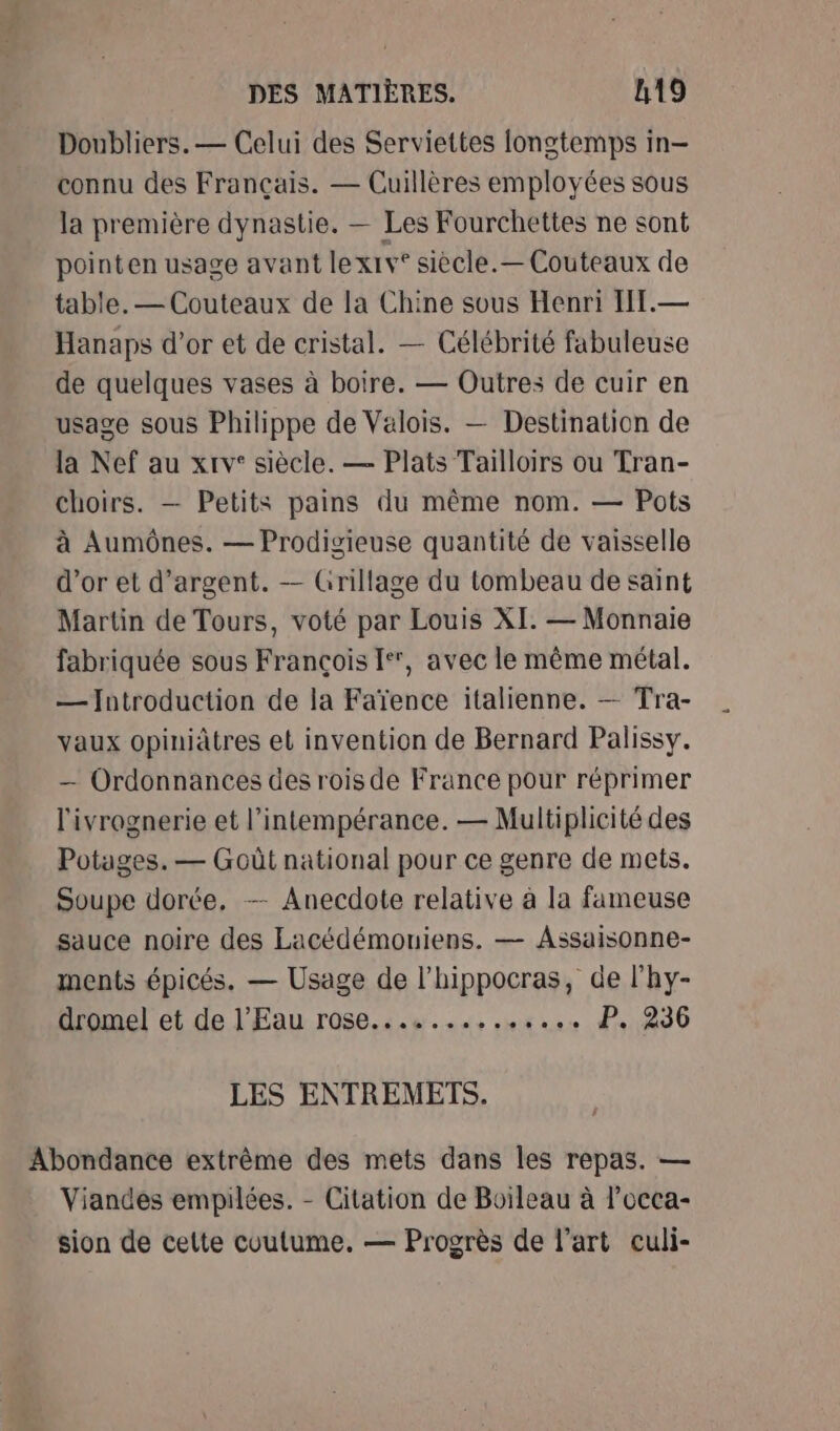 Doubliers. — Celui des Serviettes longtemps in- connu des Français. — Cuillères employées sous la première dynastie. — Les Fourchettes ne sont pointen usage avant lexiv* siècle.— Couteaux de table. — Couteaux de la Chine sous Henri IIT.— Hanaps d’or et de cristal. — Célébrité fabuleuse de quelques vases à boire. — Outres de cuir en usage sous Philippe de Valois. — Destination de la Nef au xrv* siècle. — Plats Tailloirs ou Tran- choirs. — Petits pains du même nom. — Pots à Aumônes. — Prodigieuse quantité de vaisselle d’or et d'argent. — Grillage du tombeau de saint Martin de Tours, voté par Louis XI. — Monnaie fabriquée sous François [*, avec le même métal. — Introduction de la Faïence italienne. — Tra- vaux opiniâtres et invention de Bernard Palissy. — Ordonnances des rois de France pour réprimer l'ivrognerie et l’intempérance. — Multiplicité des Potages. — Goût national pour ce genre de mets. Soupe dorée, — Anecdote relative à la fameuse sauce noire des Lacédémouiens. — Assaisonne- ments épicés. — Usage de l’hippocras, de l'hy- dromel et de l'Eau rose.............. P. 236 LES ENTREMETS. Abondance extrême des mets dans les repas. — Viandes empilées. - Citation de Boileau à l’occa- sion de cette coutume. — Progrès de l’art euli-