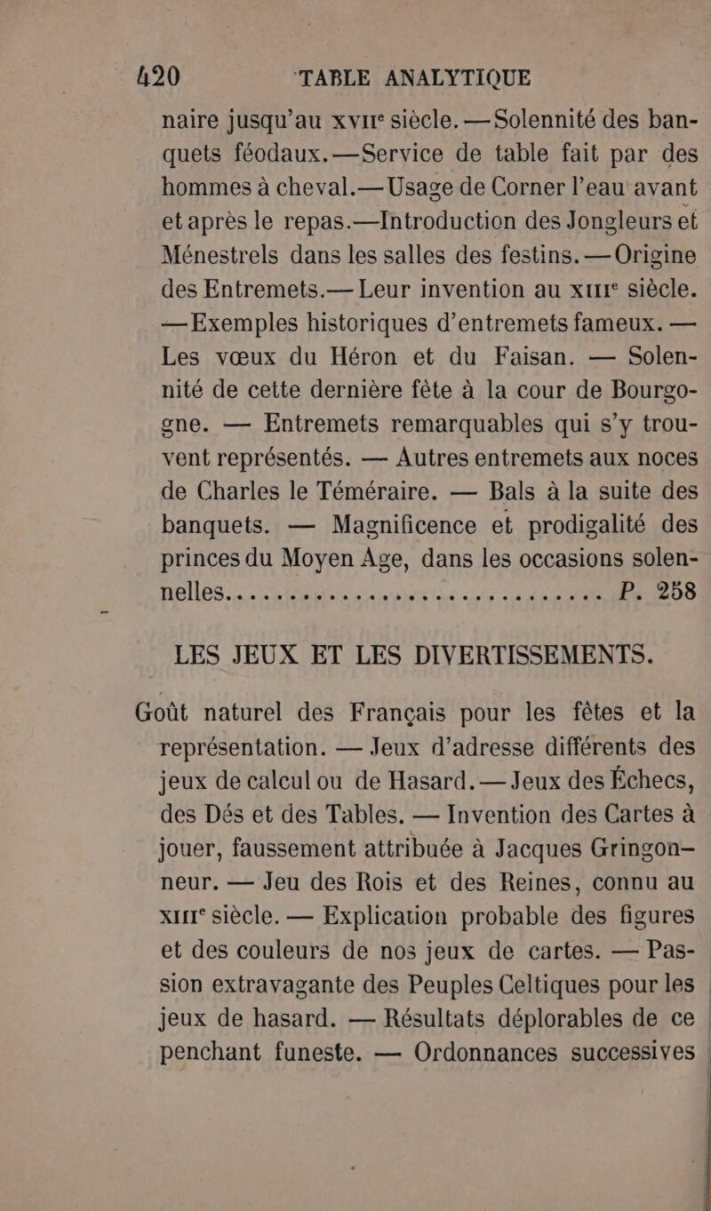 naire jusqu’au xvir siècle. — Solennité des ban- quets féodaux.—Service de table fait par des hommes à cheval.—Usage de Corner l’eau avant et après le repas.—Introduction des Jongleurs et Ménestrels dans les salles des festins. — Origine des Entremets.— Leur invention au xt siècle. — Exemples historiques d’entremets fameux. — Les vœux du Héron et du Faisan. — Solen- nité de cette dernière fête à la cour de Bourgo- gne. — Entremets remarquables qui s’y trou- vent représentés. — Autres entremets aux noces de Charles le Téméraire. — Bals à la suite des banquets. — Magnificence et prodigalité des princes du Moyen Age, dans les occasions solen- 10 | CRETE OPEL ee P. 258 LES JEUX ET LES DIVERTISSEMENTS. Goût naturel des Français pour les fêtes et la représentation. — Jeux d'adresse différents des jeux de calcul ou de Hasard.— Jeux des Échecs, des Dés et des Tables. — Invention des Cartes à jouer, faussement attribuée à Jacques Gringon- neur. — Jeu des Rois et des Reines, connu au x siècle. — Explication probable des figures et des couleurs de nos jeux de cartes. — Pas- sion extravagante des Peuples Celtiques pour les jeux de hasard. — Résultats déplorables de ce | penchant funeste. — Ordonnances successives |