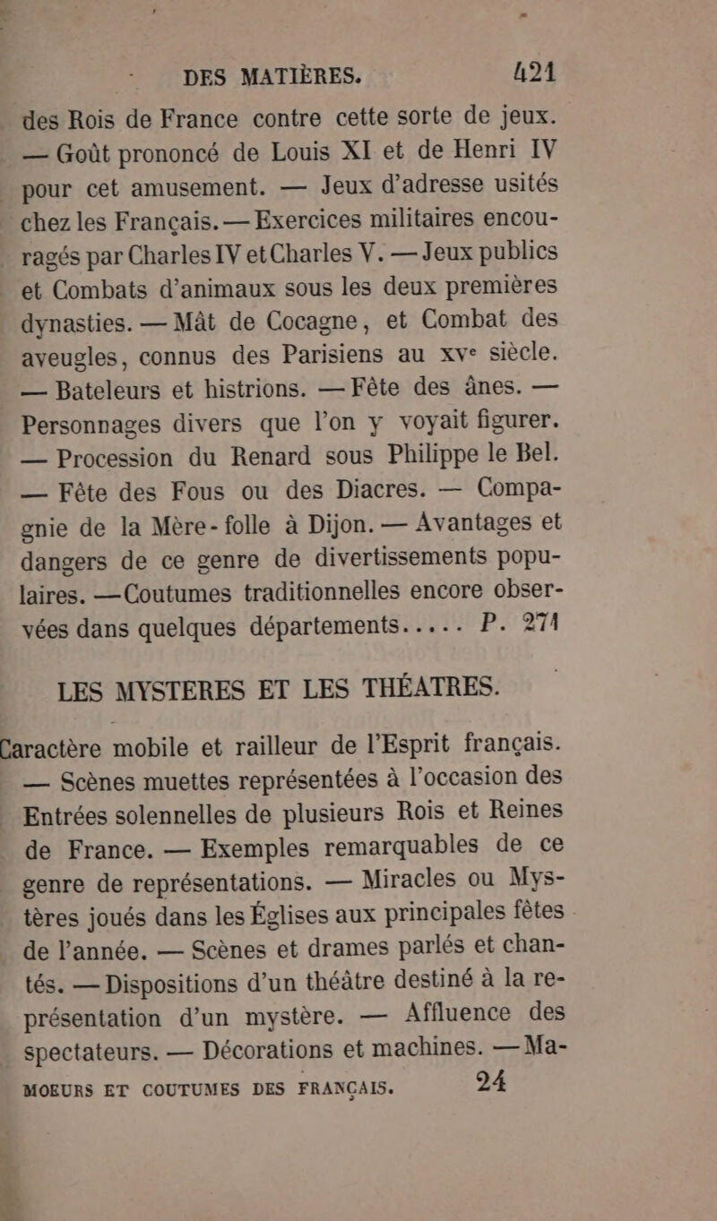 des Rois de France contre cette sorte de jeux. — Goût prononcé de Louis XI et de Henri IV et Combats d'animaux sous les deux premières dynasties. — Mât de Cocagne, et Combat des aveugles, connus des Parisiens au xve siècle. — Bateleurs et histrions. — Fête des ânes. — Personnages divers que l’on y voyait figurer. — Procession du Renard sous Philippe le Bel. — Fête des Fous ou des Diacres. — Compa- gnie de la Mère-folle à Dijon. — Avantages et dangers de ce genre de divertissements popu- laires. —Coutumes traditionnelles encore obser- vées dans quelques départements..... P. 271 LES MYSTERES ET LES THÉATRES. — Scènes muettes représentées à l’occasion des Entrées solennelles de plusieurs Rois et Reines de France. — Exemples remarquables de ce genre de représentations. — Miracles ou Mys- tères joués dans les Églises aux principales fêtes de l’année. — Scènes et drames parlés et chan- tés. — Dispositions d’un théâtre destiné à la re- présentation d’un mystère. — Affluence des MOEURS ET COUTUMES DES FRANCAIS. 24