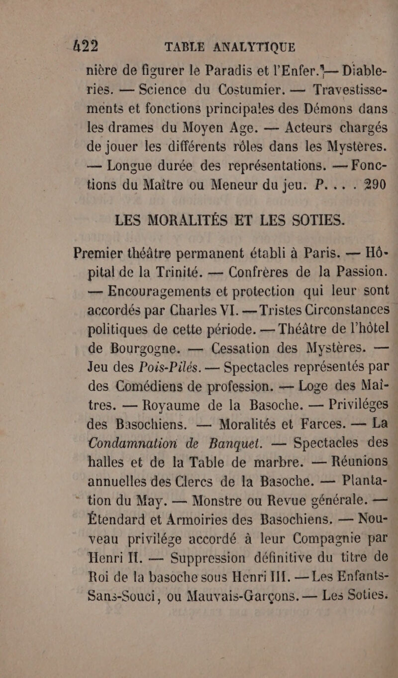nière de figurer le Paradis et l'Enfer.*— Diable- ries. — Science du Costumier. — Travestisse- ments et fonctions principales des Démons dans les drames du Moyen Age. — Acteurs chargés de jouer les différents rôles dans les Mystères. — Longue durée des représentations. — Fonc- tions du Maître ou Meneur du jeu. P... . 290 LES MORALITÉS ET LES SOTIES. 4 pital de la Trinité. — Confrères de la Passion. — Encouragements et protection qui leur sont accordés par Charles VI. — Tristes Circonstances . politiques de cette période. — Théâtre de l'hôtel de Bourgogne. — Cessation des Mystères. — Jeu des Pois-Pilés. — Spectacles représentés par des Comédiens de profession. — Loge des Mai-. tres. — Royaume de la Basoche. — Priviléges « des Basochiens. — Moralités et Farces. — La Condamnation de Banquet. — Spectacles des halles et de la Table de marbre. — Réunions annuelles des Clercs de la Basoche. — Planta- tion du May. — Monstre ou Revue générale. — Étendard et Armoiries des Basochiens. — Nou- veau privilége accordé à leur Compagnie par Henri I. — Suppression définitive du titre de Roi de la basoche sous Henri If. — Les Enfants- Sans-Souci, ou Mauvais-Garçons.— Les Soties.