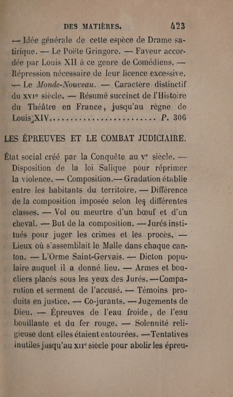 _— Jdée générale de cette espèce de Drame sa- tirique. — Le Poëte Gringore. — Faveur accor- dée par Louis XII à ce genre de Comédiens, — Répression nécessaire de leur licence excessive. — Le Monde-Nouveau. — Caractère distinetif du xvie siècle. — Résumé succinct de l'Histoire du Théâtre en France, jusqu’au règne de 17 CHAN PTETER EI EE IE ETC TEEUET P. 306 LES ÉPREUVES ET LE COMBAT JUDICIAIRE. État social créé par la Conquête au v° siècle. — Disposition de la loi Salique pour réprimer la violence, — Composition.— Gradation établie entre les habitants du territoire. — Différence de la composition imposée selon les différentes classes. — Vol ou meurtre d’un bœuf et d’un cheval. — But de la composition. — Jurés insti- tués pour juger les crimes et les procès. — Lieux où s’assemblait le Malle dans chaque can- ton, — L'’Orme Saint-Gervais. — Dicton popu- laire auquel il a donné lieu. — Armes et bou- cliers placés sous les yeux des Jurés. —Compa- rution et serment de l'accusé. — Témoins pro- duits en justice. — Co-jurants. — Jugements de Dieu. — Épreuves de l’eau froide, de l’eau bouillante et du fer rouge. — Solennité reli- gieuse dont elles étaient entourées. —Tentatives inutiles jusqu’au x1r° siècle pour abolir les épreu-