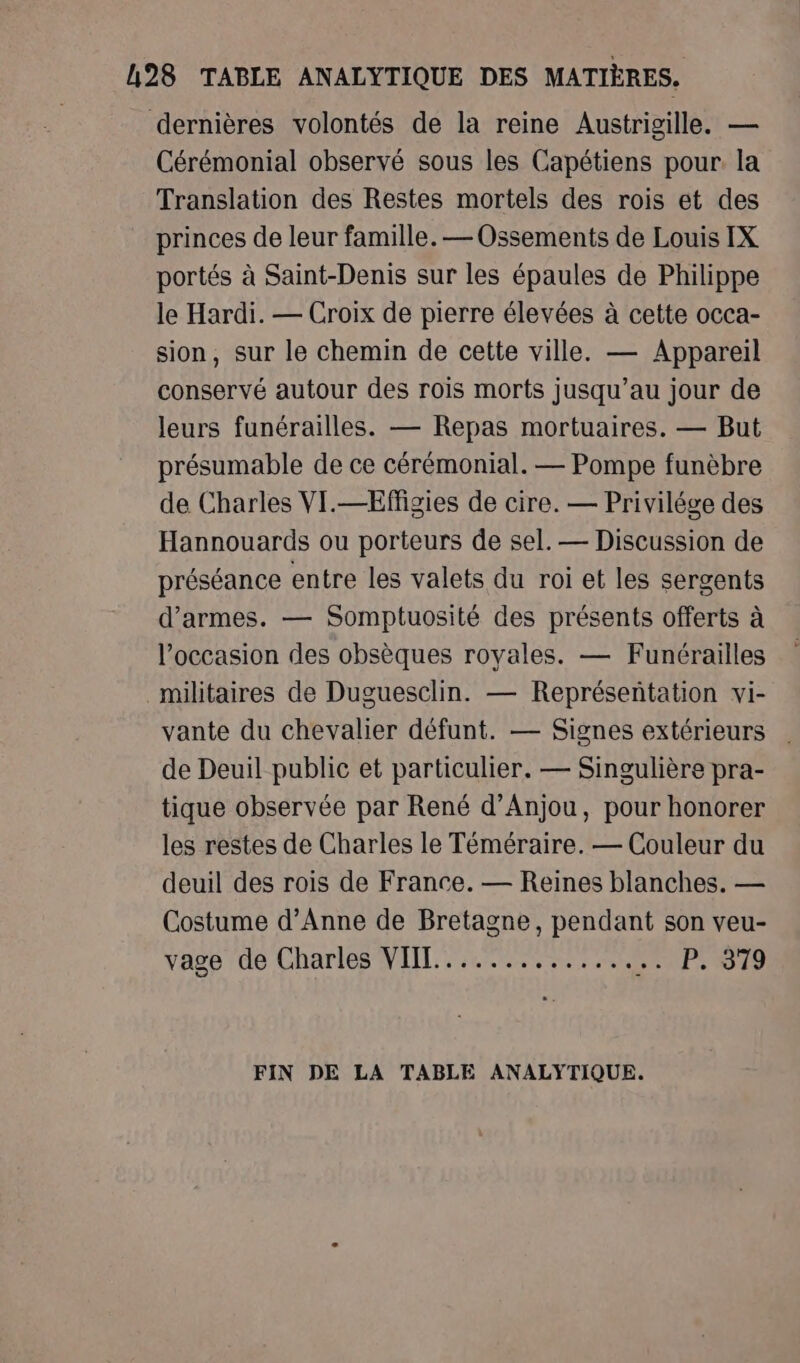 h28 TABLE ANALYTIQUE DES MATIÈRES. dernières volontés de la reine Austrigille. — Cérémonial observé sous les Capétiens pour la Translation des Restes mortels des rois et des princes de leur famille. — Ossements de Louis IX portés à Saint-Denis sur les épaules de Philippe le Hardi. — Croix de pierre élevées à cette occa- sion, sur le chemin de cette ville. — Appareil conservé autour des rois morts jusqu’au jour de leurs funérailles. — Repas mortuaires. — But présumable de ce cérémonial. — Pompe funèbre de Charles VI.—Effigies de cire. — Privilége des Hannouards ou porteurs de sel. — Discussion de préséance entre les valets du roi et les sergents d'armes. — Somptuosité des présents offerts à l’occasion des obsèques royales. — Funérailles militaires de Duguesclin. — Représentation vi- vante du chevalier défunt. — Signes extérieurs | de Deuil public et particulier. — Singulière pra- tique observée par René d'Anjou, pour honorer les restes de Charles le Téméraire. — Couleur du deuil des rois de France. — Reines blanches. — Costume d'Anne de Bretagne, pendant son veu- vage de Charles VIIL.............. …. P: 919 FIN DE LA TABLE ANALYTIQUE.