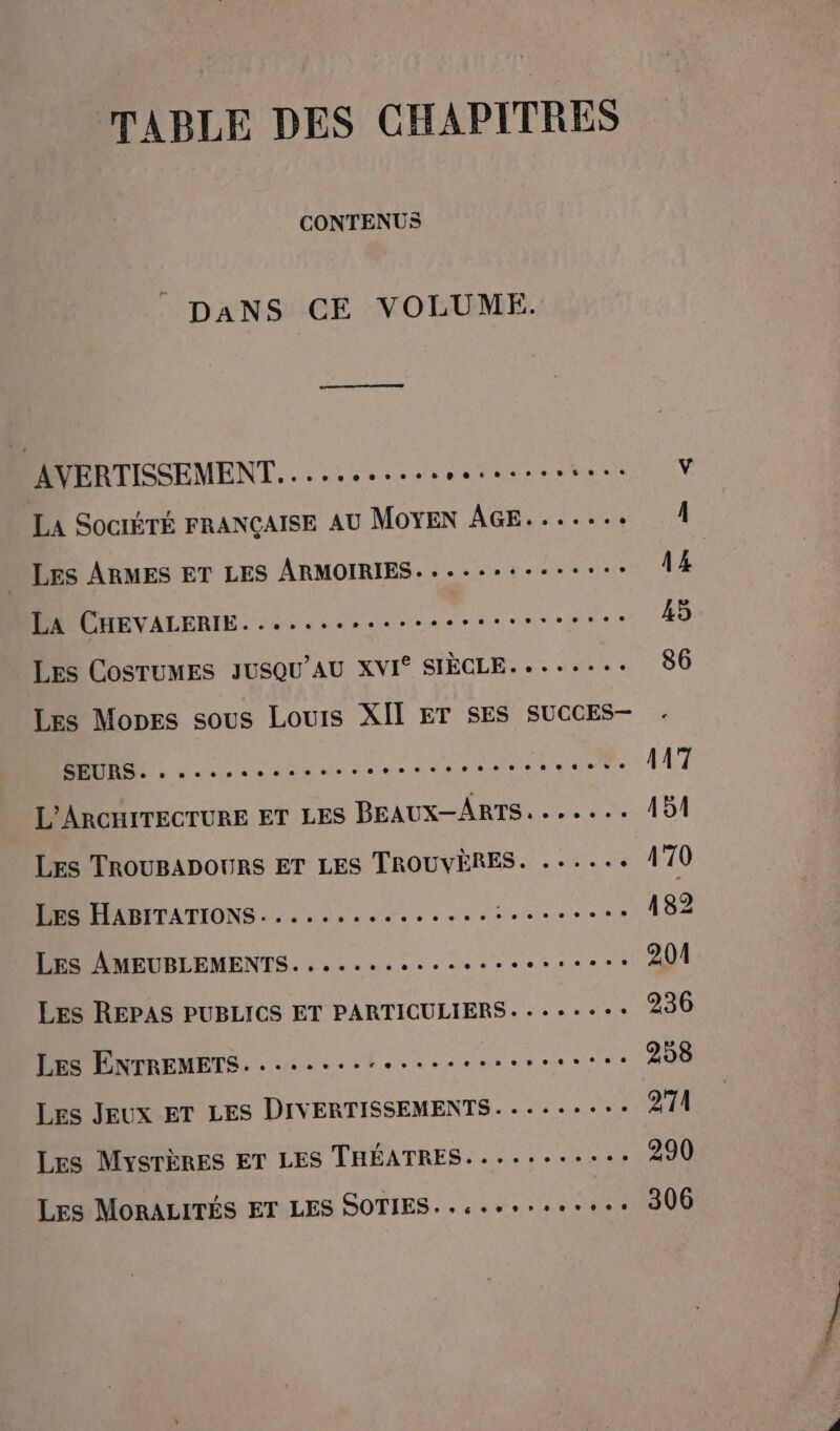 TABLE DES CHAPITRES CONTENUS DANS CE VOLUME. AVERTISSEMENT... ......ssrerssssses La SOCIÉTÉ FRANÇAISE AU MOYEN AGE....... LES ARMES ET LES ARMOIRIES...--*:---:+- LA CHEVALERIE. coco oeresenses Les COSTUMES JUSQU'AU XVI* SIÈCLE. +...-.: Les Mones sous Louis XII ET SES SUCCES-— D dec RATER RAS NRA. L’ARCHITECTURE ET LES BEAUX—ARTS. ...... Les TROUBADOURS ET LES TROUVÈRES. ...... Les HABITATIONS. ...... M ta a tes ainr + LES AMEUBLEMENTS. . «soso Les REPAS PUBLICS ET PARTICULIERS. --..+ Les ENTREMETS. ..................eeese Les Jeux ET LES DIVERTISSEMENTS.......:.: Les MysrèRes ET LES THÉATRES.....-..... Les MORALITÉS ET LES SOTIES..c..o.seres