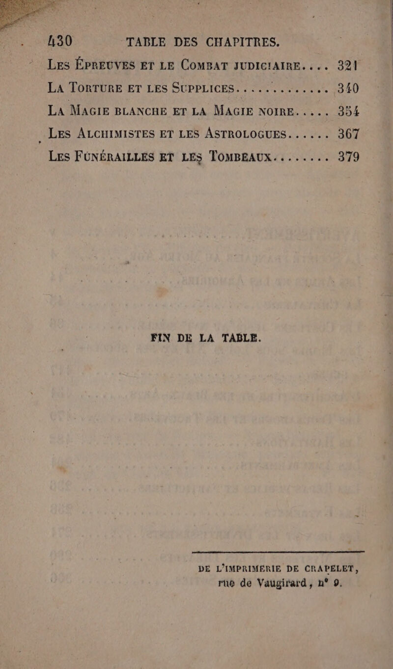 Les ÉPREUVES Er LE COMBAT JUDICIAIRE. ... 321 LA TORTURE ET LES SUPPLICES. . ... SR se. 10 4Ù La MAGIE BLANCHE ET LA MAGIE NOIRE... 354 LES ALCHIMISTES ET LES ASTROLOGUES...... 367 Les FÜNÉRAILLES ET LES TOMBEAUX........ 379 FIN DE LA TABLE. DE L’IMPRIMERIE DE CRAPELET, rue de Vaugirard, n° 9.