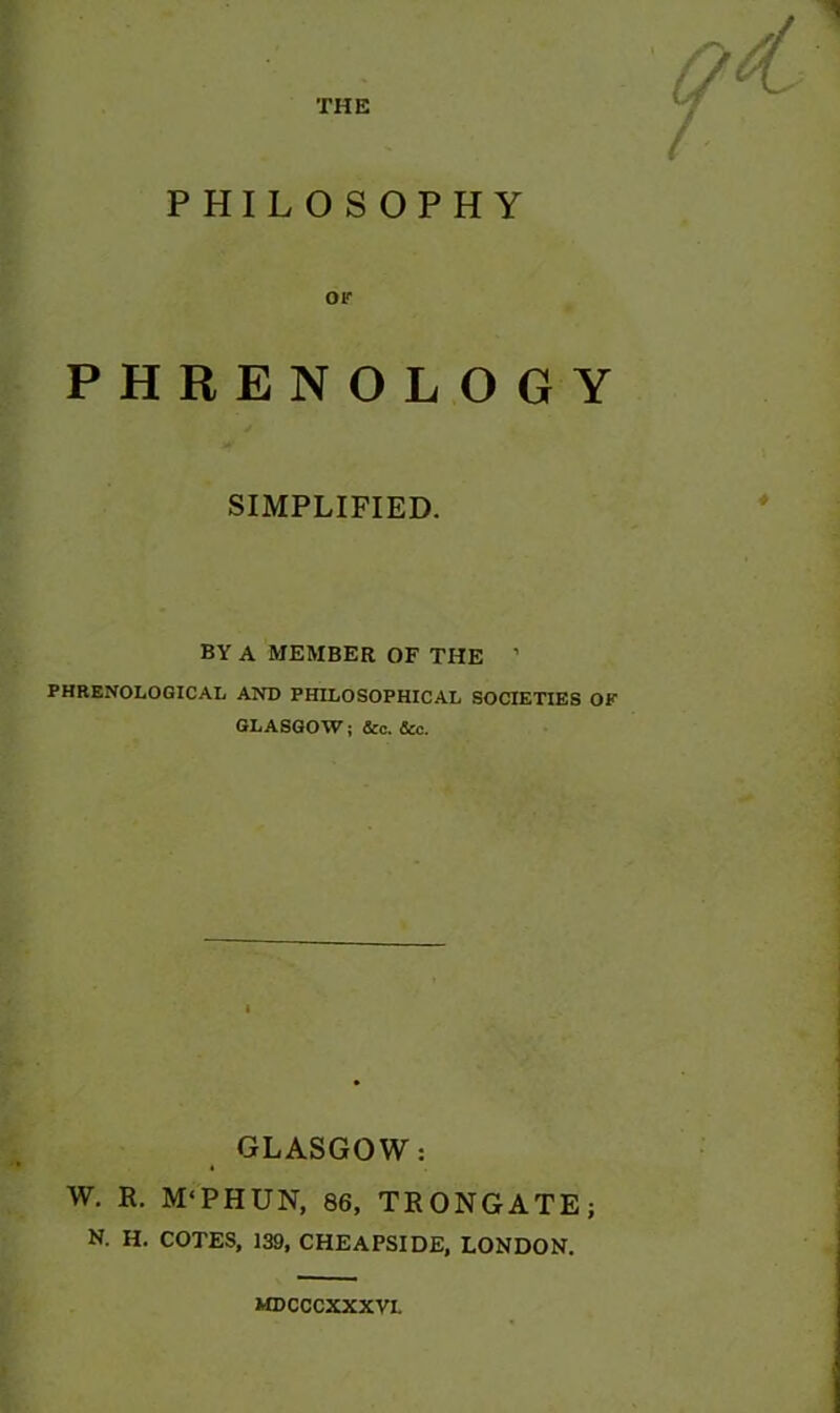 THE PHILOSOPHY or PHRENOLOGY SIMPLIFIED. BY A MEMBER OF THE ’ PHRENOLOGICAL AND PHILOSOPHICAL SOCIETIES OK GLASGOW; &c. &c. GLASGOW: W. R. M'PHUN, 86, TKONGATE; N. H. COTES, 139, CHEAPSIDE, LONDON. MDCCCXXXVI.