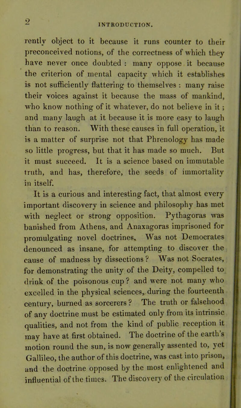 INTRODUCTION. rently object to it because it runs counter to their preconceived notions, of the correctness of which they have never once doubted : many oppose it because the criterion of mental capacity which it establishes is not sufficiently flattering to themselves : many raise their voices against it because the mass of mankind, who know nothing of it whatever, do not believe in it; and many laugh at it because it is more eas}' to laugh than to reason. With these causes in full operation, it is a matter of surprise not that Phrenology has made so little progress, but that it has made so much. But it must succeed. It is a science based on immutable truth, and has, therefore, the seeds of immortality in itself. It is a curious and interesting fact, that almost every important discovery in science and philosophy has met with neglect or strong opposition. Pythagoras was banished from Athens, and Anaxagoras imprisoned for promulgating novel doctrines. Was not Democrates denounced as insane, for attempting to discover the cause of madness by dissections ? Was not Socrates, for demonstrating the unity of the Deity, compelled to drink of the poisonous cup? and were not many who excelled in the physical sciences, during the fourteenth century, burned as sorcerers ? The truth or falsehood of any doctrine must be estimated only from its intrinsic qualities, and not from the kind of public reception it may have at first obtained. The doctrine of the earth’s motion round the sun, is now generally assented to, yet Gallileo, the author of this doctrine, was cast into prison, and the doctrine opposed by the most enlightened and influential of the times. The discovery of the circulation