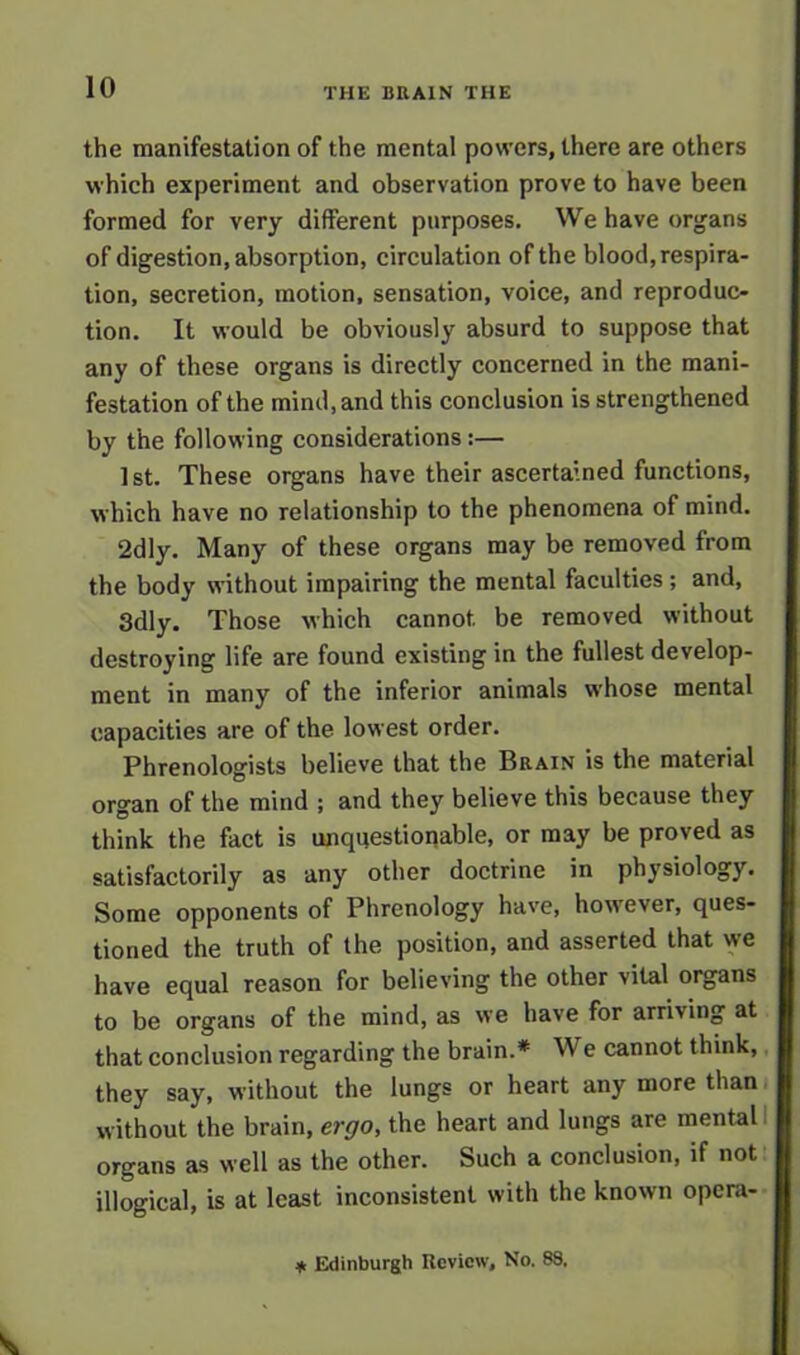 the manifestation of the mental powers, there are others which experiment and observation prove to have been formed for very different purposes. We have organs of digestion, absorption, circulation of the blood, respira- tion, secretion, motion, sensation, voice, and reproduc- tion. It would be obviously absurd to suppose that any of these organs is directly concerned in the mani- festation of the mind, and this conclusion is strengthened by the following considerations:— 1 st. These organs have their ascertained functions, which have no relationship to the phenomena of mind. 2dly. Many of these organs may be removed from the body without impairing the mental faculties; and, 3dly. Those which cannot be removed without destroying life are found existing in the fullest develop- ment in many of the inferior animals whose mental capacities are of the lowest order. Phrenologists believe that the Brain is the material organ of the mind ; and they believe this because they think the fact is unquestionable, or may be proved as satisfactorily as any other doctrine in physiology. Some opponents of Phrenology have, however, ques- tioned the truth of the position, and asserted that we have equal reason for believing the other vital organs to be organs of the mind, as we have for arriving at that conclusion regarding the brain.* W e cannot think, they say, without the lungs or heart any more than without the brain, ergo, the heart and lungs are mental organs as well as the other. Such a conclusion, if not illogical, is at least inconsistent with the known opera- * Edinburgh Review, No. 88.