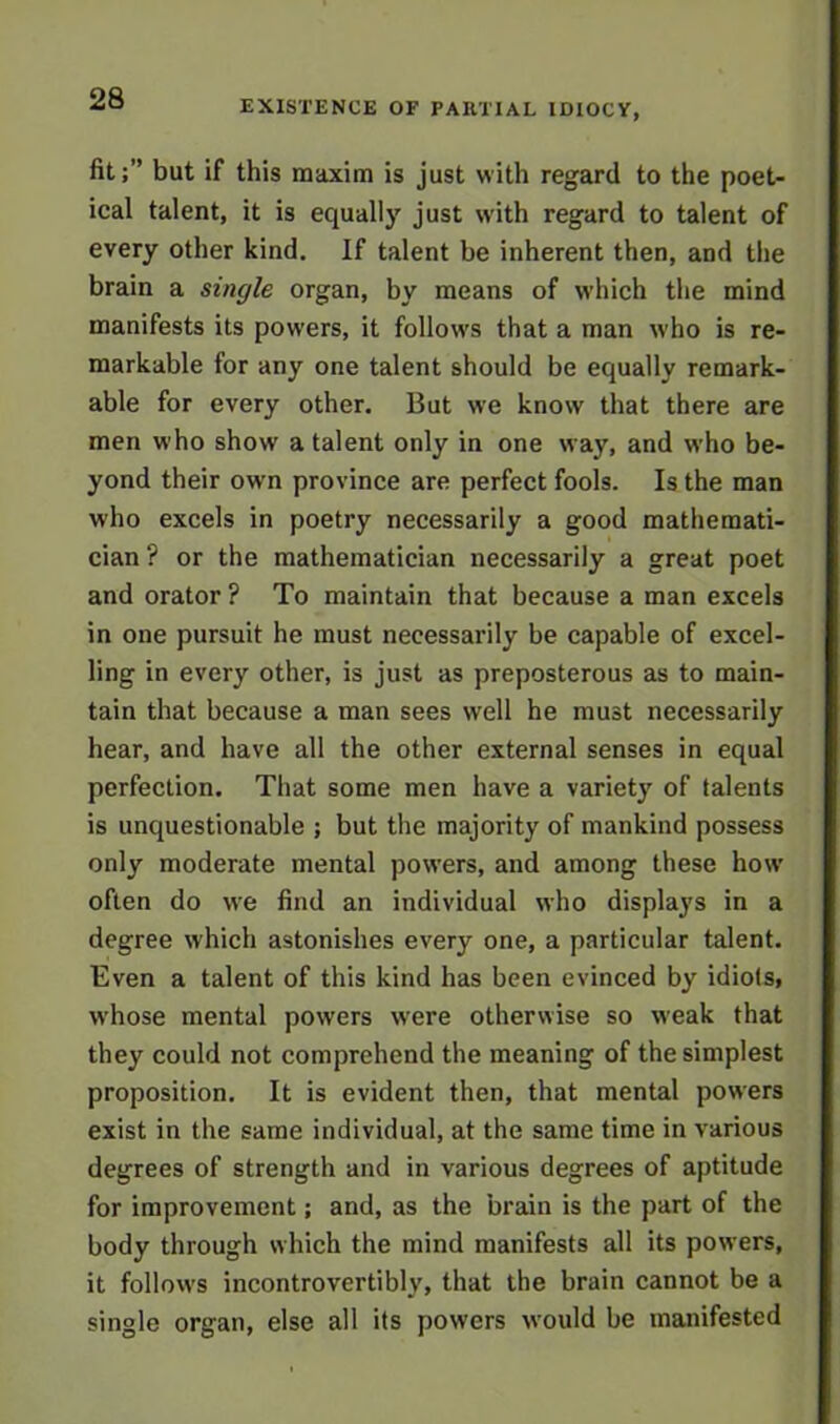 fit;” but if this maxim is just with regard to the poet- ical talent, it is equally just with regard to talent of every other kind. If talent be inherent then, and the brain a single organ, by means of which the mind manifests its powers, it follows that a man who is re- markable for any one talent should be equally remark- able for every other. But we know that there are men who show a talent only in one way, and who be- yond their owrn province are perfect fools. Is the man who excels in poetry necessarily a good mathemati- cian ? or the mathematician necessarily a great poet and orator ? To maintain that because a man excels in one pursuit he must necessarily be capable of excel- ling in every other, is just as preposterous as to main- tain that because a man sees well he must necessarily hear, and have all the other external senses in equal perfection. That some men have a variety of talents is unquestionable ; but the majority of mankind possess only moderate mental powers, and among these how often do we find an individual who displays in a degree which astonishes every one, a particular talent. Even a talent of this kind has been evinced by idiots, w'hose mental powers were otherwise so weak that they could not comprehend the meaning of the simplest proposition. It is evident then, that mental powers exist in the same individual, at the same time in various degrees of strength and in various degrees of aptitude for improvement; and, as the brain is the part of the body through which the mind manifests all its powers, it follows incontrovertibly, that the brain cannot be a single organ, else all its powers would be manifested