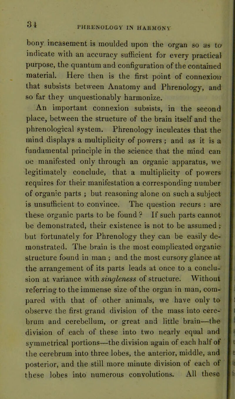 31 PHRENOLOGY IN HARMONY bony incasement is moulded upon the organ so as to indicate with an accuracy sufficient for every practical purpose, the quantum and configuration of the contained material. Here then is the first point of connexion that subsists between Anatomy and Phrenology, and so far they unquestionably harmonize. An important connexion subsists, in the second place, between the structure of the brain itself and the phrenological system. Phrenology inculcates that the mind displays a multiplicity of powers ; and as it is a fundamental principle in the science that the mind can oe manifested only through an organic apparatus, we legitimately conclude, that a multiplicity of powers requires for their manifestation a corresponding number of organic parts ; but reasoning alone on such a subject is unsufficient to convince. The question recurs : are these organic parts to be found ? If such parts cannot be demonstrated, their existence is not to be assumed ; but fortunately for Phrenology they can be easily de- monstrated. The brain is the most complicated organic structure found in man ; and the most cursory glance at the arrangement of its parts leads at once to a conclu- sion at variance with singleness of structure. Without referring to the immense size of the organ in man, com- pared with that of other animals, we have only to observe the first grand division of the mass into cere- brum and cerebellum, or great and little brain—the division of each of these into two nearly equal and symmetrical portions—the division again of each half of the cerebrum into three lobes, the anterior, middle, and posterior, and the still more minute division of each of these lobes into numerous convolutions. All these