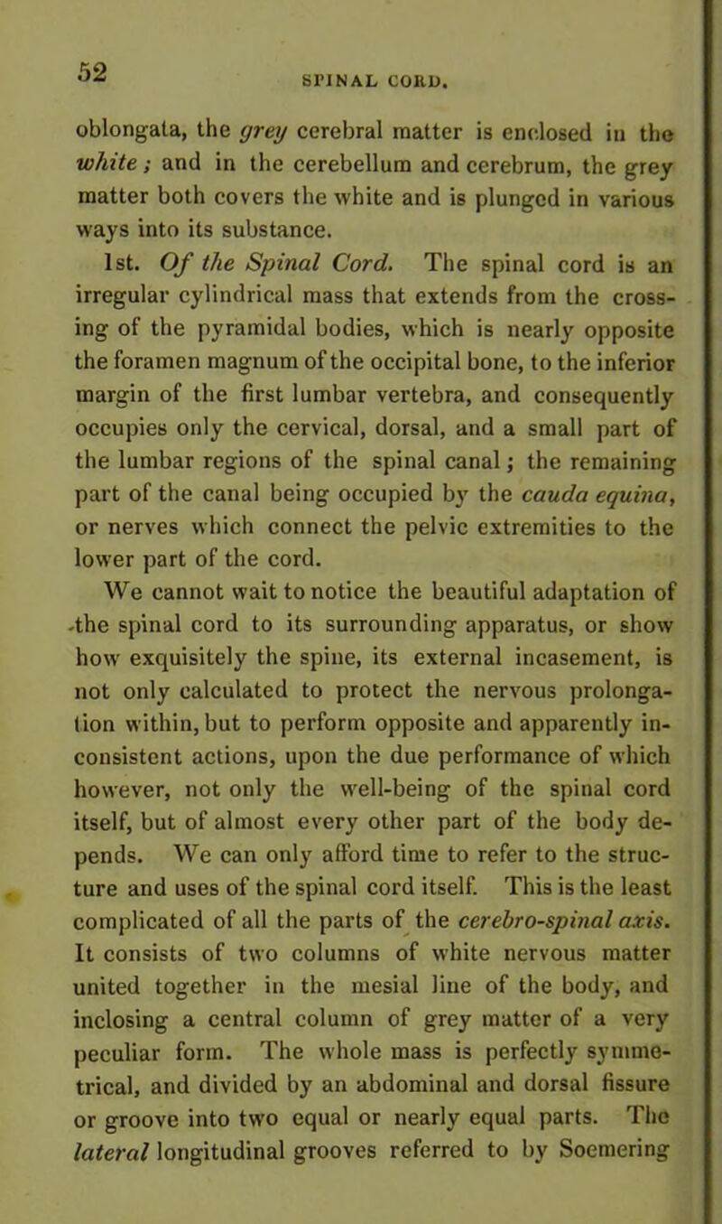 SHNAL CORD. oblongata, the grey cerebral matter is enclosed in the white; and in the cerebellum and cerebrum, the grey matter both covers the white and is plunged in various ways into its substance. 1st. Of the Spinal Cord. The spinal cord is an irregular cylindrical mass that extends from the cross- ing of the pyramidal bodies, which is nearly opposite the foramen magnum of the occipital bone, to the inferior margin of the first lumbar vertebra, and consequently occupies only the cervical, dorsal, and a small part of the lumbar regions of the spinal canal; the remaining part of the canal being occupied b}r the cauda equina, or nerves which connect the pelvic extremities to the lower part of the cord. We cannot wait to notice the beautiful adaptation of -the spinal cord to its surrounding apparatus, or show how exquisitely the spine, its external incasement, is not only calculated to protect the nervous prolonga- tion within, but to perform opposite and apparently in- consistent actions, upon the due performance of which however, not only the well-being of the spinal cord itself, but of almost every other part of the body de- pends. We can only afford time to refer to the struc- ture and uses of the spinal cord itself. This is the least complicated of all the parts of the cerebrospinal axis. It consists of two columns of white nervous matter united together in the mesial line of the body, and inclosing a central column of grey matter of a very peculiar form. The whole mass is perfectly symme- trical, and divided by an abdominal and dorsal fissure or groove into two equal or nearly equal parts. The lateral longitudinal grooves referred to by Soemering