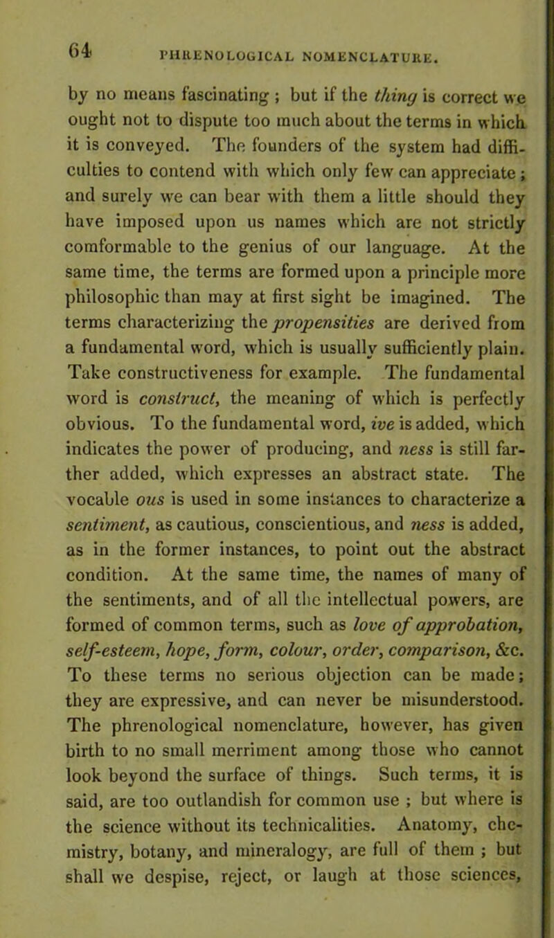 64< PHRENOLOGICAL NOMENCLATURE. by no means fascinating ; but if the thing is correct we ought not to dispute too much about the terms in which it is conveyed. The founders of the system had diffi- culties to contend with which only few can appreciate ; and surely we can bear with them a little should they have imposed upon us names which are not strictly comformable to the genius of our language. At the same time, the terms are formed upon a principle more philosophic than may at first sight be imagined. The terms characterizing the propensities are derived from a fundamental word, which is usually sufficiently plain. Take constructiveness for example. The fundamental word is construct, the meaning of which is perfectly obvious. To the fundamental word, ive is added, which indicates the power of producing, and ness is still far- ther added, which expresses an abstract state. The vocable ous is used in some instances to characterize a sentiment, as cautious, conscientious, and ness is added, as in the former instances, to point out the abstract condition. At the same time, the names of many of the sentiments, and of all the intellectual powers, are formed of common terms, such as love of approbation, self-esteem, hope, form, colour, order, comparison, &c. To these terms no serious objection can be made; they are expressive, and can never be misunderstood. The phrenological nomenclature, however, has given birth to no small merriment among those who cannot look beyond the surface of things. Such terms, it is said, are too outlandish for common use ; but where is the science without its technicalities. Anatomy, che- mistry, botany, and mineralogy, are full of them ; but shall we despise, reject, or laugh at those sciences,