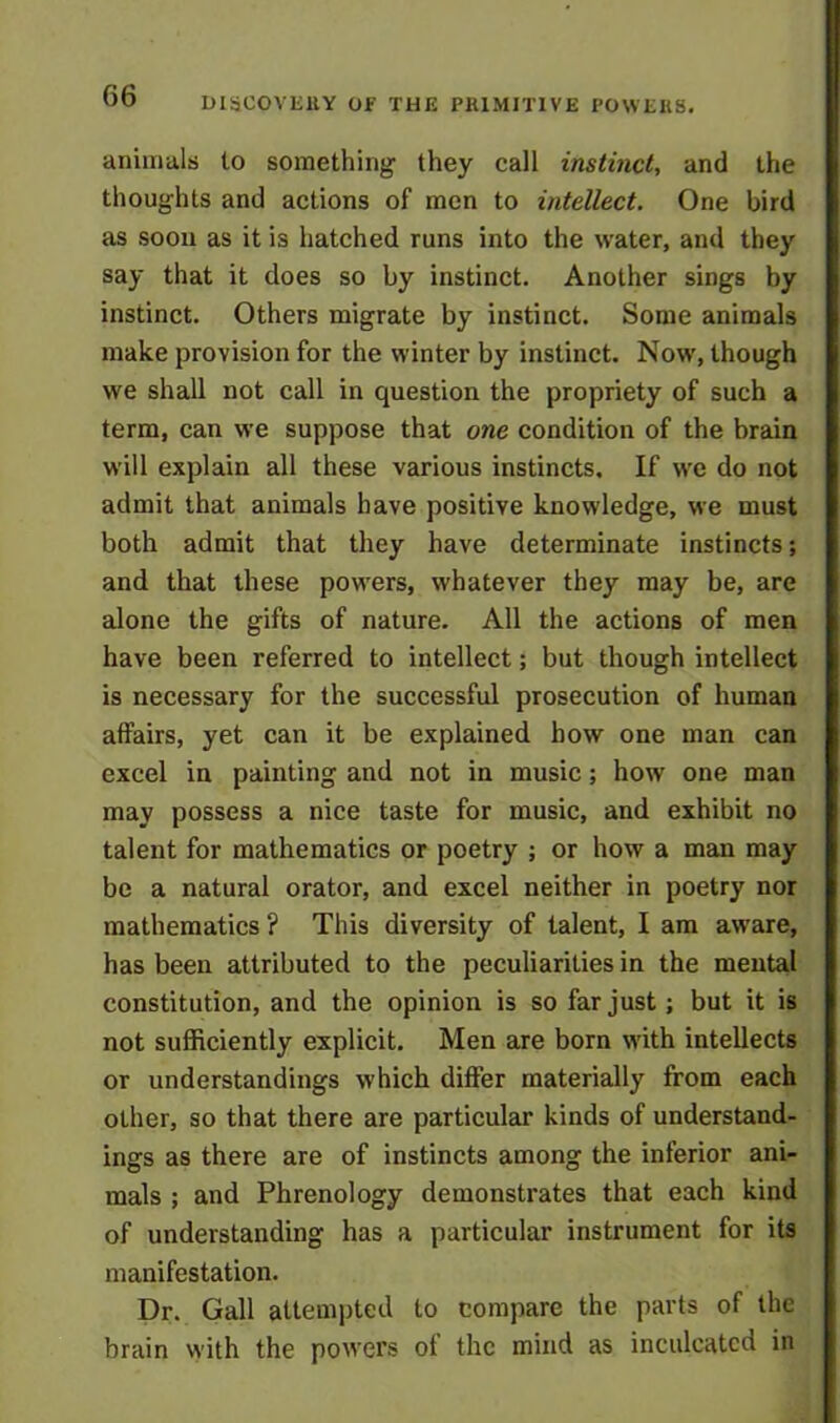 animals to something they call instinct, and the thoughts and actions of men to intellect. One bird as soon as it is hatched runs into the water, and they say that it does so by instinct. Another sings by instinct. Others migrate by instinct. Some animals make provision for the winter by instinct. Now, though we shall not call in question the propriety of such a term, can we suppose that one condition of the brain will explain all these various instincts. If we do not admit that animals have positive knowledge, we must both admit that they have determinate instincts; and that these powers, whatever they may be, are alone the gifts of nature. All the actions of men have been referred to intellect; but though intellect is necessary for the successful prosecution of human affairs, yet can it be explained how one man can excel in painting and not in music; how one man may possess a nice taste for music, and exhibit no talent for mathematics or poetry ; or how a man may be a natural orator, and excel neither in poetry nor mathematics ? This diversity of talent, I am aware, has been attributed to the peculiarities in the mental constitution, and the opinion is so far just ; but it is not sufficiently explicit. Men are born with intellects or understandings which differ materially from each other, so that there are particular kinds of understand- ings as there are of instincts among the inferior ani- mals ; and Phrenology demonstrates that each kind of understanding has a particular instrument for its manifestation. Dr. Gall attempted to compare the parts of the brain with the powers ot the mind as inculcated in