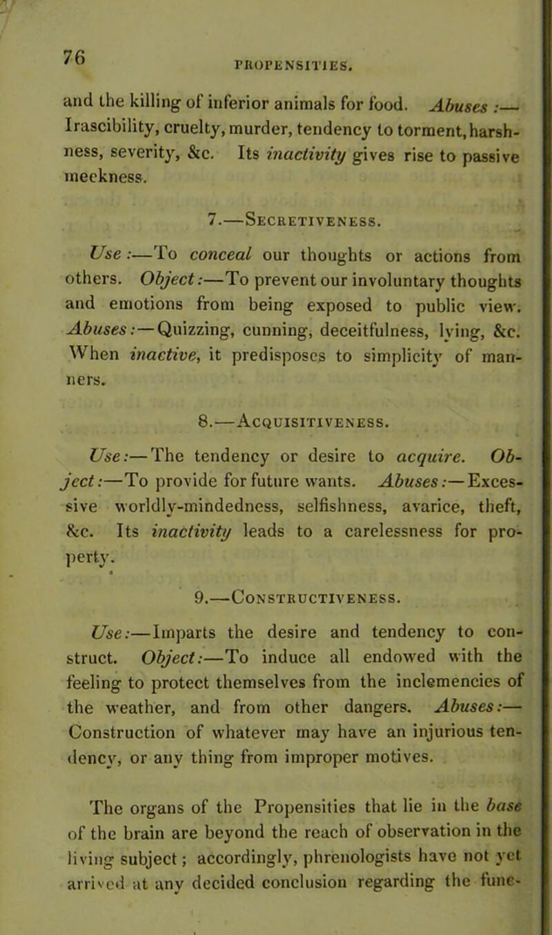PROPENSITIES. and the killing of inferior animals for food. Abuses : Irascibility, cruelty, murder, tendency to torment, harsh- ness, severity, &c. Its inactivity gives rise to passive meekness. 7.—Secretiveness. Use :—To conceal our thoughts or actions from others. Object:—To prevent our involuntary thoughts and emotions from being exposed to public view. Abuses:—Quizzing, cunning, deceitfulness, lying, &e. When inactive, it predisposes to simplicity of man- ners. 8. —Acquisitiveness. Use:—The tendency or desire to acquire. Ob- ject:—To provide for future wants. Abuses:—Exces- sive worldly-mindedness, selfishness, avarice, theft, &c. Its inactivity leads to a carelessness for pro- perty. « 9. —Constructiveness. Use:—Imparts the desire and tendency to con- struct. Object:—To induce all endowed with the feeling to protect themselves from the inclemencies of the weather, and from other dangers. Abuses:— Construction of whatever may have an injurious ten- dency, or any thing from improper motives. The organs of the Propensities that lie in the base of the brain are beyond the reach of observation in the living subject; accordingly, phrenologists have not yet arrived at any decided conclusion regarding the tune-