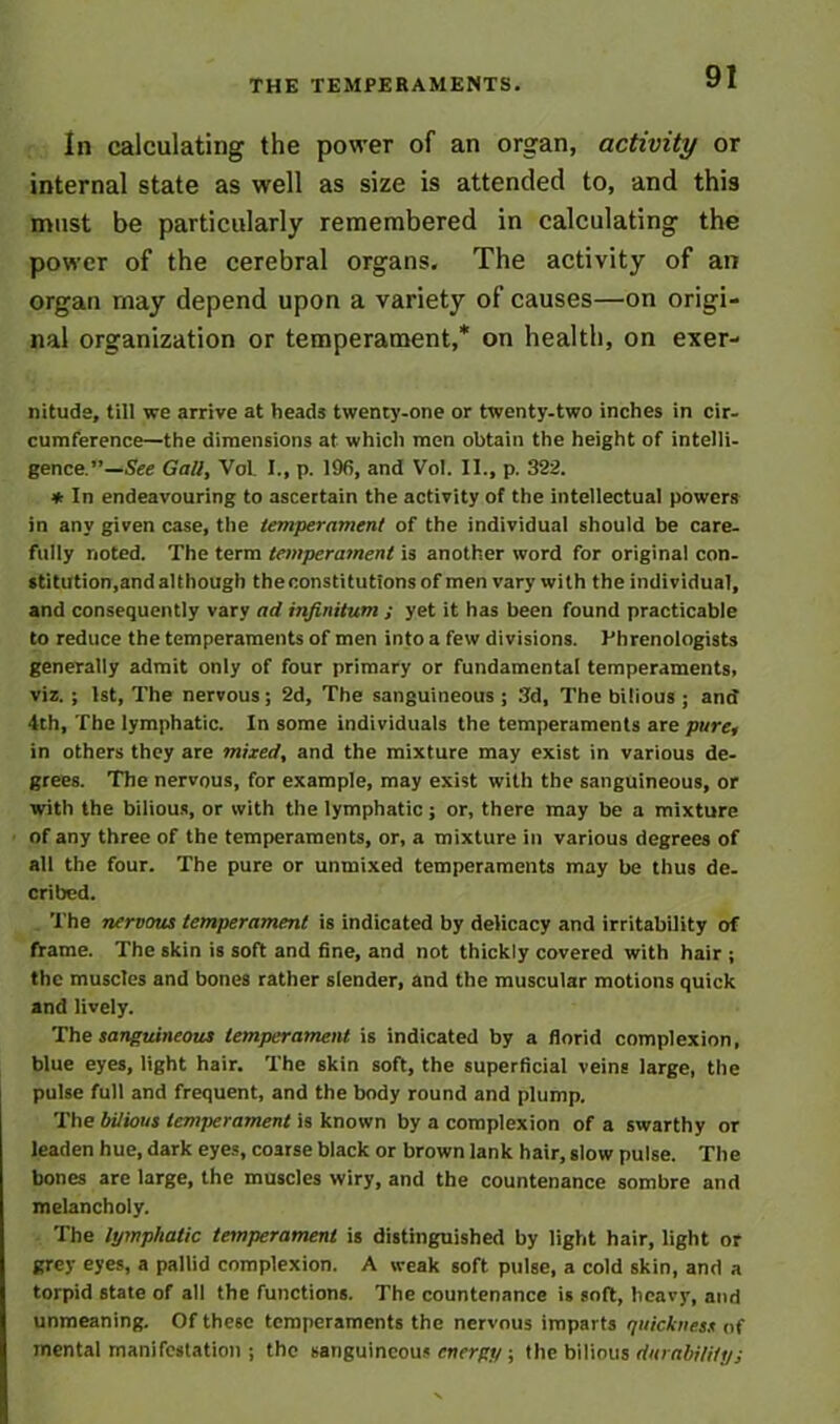 THE TEMPERAMENTS. In calculating the power of an organ, activity or internal state as well as size is attended to, and this must be particularly remembered in calculating the power of the cerebral organs. The activity of an organ may depend upon a variety of causes—on origi- nal organization or temperament,* on health, on exer- nitude, till we arrive at heads twenty-one or twenty-two inches in cir- cumference—the dimensions at which men obtain the height of intelli- gence.”—See Gall, Vol. I., p. 196, and Vol. II., p. 322. * In endeavouring to ascertain the activity of the intellectual powers in any given case, the temperament of the individual should be care- fully noted. The term temperament is another word for original con- stitution,and although theoonstitutionsof men vary with the individual, and consequently vary ad infinitum ; yet it has been found practicable to reduce the temperaments of men into a few divisions. Phrenologists generally admit only of four primary or fundamental temperaments, viz. ; 1st, The nervous; 2d, The sanguineous ; 3d, The bilious ; and 4th, The lymphatic. In some individuals the temperaments are pure, in others they are mixed, and the mixture may exist in various de- grees. The nervous, for example, may exist with the sanguineous, or with the bilious, or with the lymphatic; or, there may be a mixture of any three of the temperaments, or, a mixture in various degrees of all the four. The pure or unmixed temperaments may be thus de. cribed. The nervous temperament is indicated by delicacy and irritability of frame. The skin is soft and fine, and not thickly covered with hair ; the muscles and bones rather slender, and the muscular motions quick and lively. The sanguineous temperament is indicated by a florid complexion, blue eyes, light hair. The skin soft, the superficial veins large, the pulse full and frequent, and the body round and plump. The bilious temperament is known by a complexion of a swarthy or leaden hue, dark eyes, coarse black or brown lank hair, siow pulse. The bones are large, the muscles wiry, and the countenance sombre and melancholy. The lymphatic temperament is distinguished by light hair, light or grey eyes, a pallid complexion. A weak soft pulse, a cold skin, and a torpid state of all the functions. The countenance is soft, heavy, and unmeaning. Of these temperaments the nervous imparts quickness of mental manifestation; the sanguineous energy ; the bilious durability;