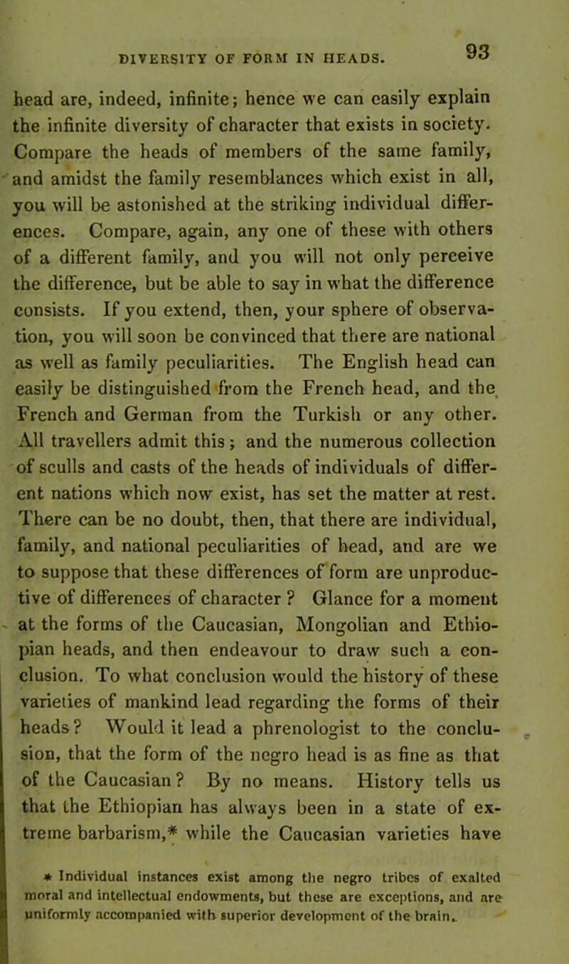 DIVERSITY OF FORM IN HEADS. head are, indeed, infinite; hence we can easily explain the infinite diversity of character that exists in society. Compare the heads of members of the same family, and amidst the family resemblances which exist in all, you will be astonished at the striking individual differ- ences. Compare, again, any one of these with others of a different family, and you will not only perceive the difference, but be able to say in what the difference consists. If you extend, then, your sphere of observa- tion, you will soon be convinced that there are national as well as family peculiarities. The English head can easily be distinguished from the French head, and the French and German from the Turkish or any other. All travellers admit this; and the numerous collection of sculls and casts of the heads of individuals of differ- ent nations which now exist, has set the matter at rest. There can be no doubt, then, that there are individual, family, and national peculiarities of head, and are we to suppose that these differences of form are unproduc- tive of differences of character ? Glance for a moment at the forms of the Caucasian, Mongolian and Ethio- pian heads, and then endeavour to draw such a con- clusion. To what conclusion would the history of these varieties of mankind lead regarding the forms of their heads? Would it lead a phrenologist to the conclu- sion, that the form of the negro head is as fine as that of the Caucasian ? By no means. History tells us that the Ethiopian has always been in a state of ex- treme barbarism,* while the Caucasian varieties have * Individual instances exist among the negro tribes of exalted moral and intellectual endowments, but these are exceptions, and are uniformly accompanied with superior development of the brain,.