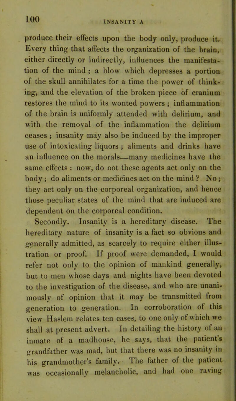 INSANITY A produce their effects upon the body only, produce it. Every thing that affects the organization of the brain, either directly or indirectly, influences the manifesta- tion of the mind ; a blow which depresses a portion of the skull annihilates for a time the power of think- ing, and the elevation of the broken piece of cranium restores the mind to its wonted powers ; inflammation of the brain is uniformly attended with delirium, and with the removal of the inflammation the delirium I ceases ; insanity may also be induced by the improper use of intoxicating liquors ; aliments and drinks have an influence on the morals—many medicines have the same effects : now, do not these agents act only on the body ; do aliments or medicines act on the mind ? No ; they act only on the corporeal organization, and hence those peculiar states of the mind that are induced are dependent on the corporeal condition. Secondly. Insanity is a hereditary disease. The hereditary nature of insanity is a fact so obvious and generally admitted, as scarcely to require either illus- tration or proof. If proof were demanded, I would refer not only to the opinion of mankind generally, but to men whose days and nights have been devoted to the investigation of the disease, and who are unani- mously of opinion that it may be transmitted from generation to generation. In corroboration of this view Haslem relates ten cases, to one only of which we shall at present advert. In detailing the history of an inmate of a madhouse, he says, that the patient’s grandfather was mad, but that there was no insanity in his grandmother’s family, lhe father of the patient was occasionally melancholic, and had one raving