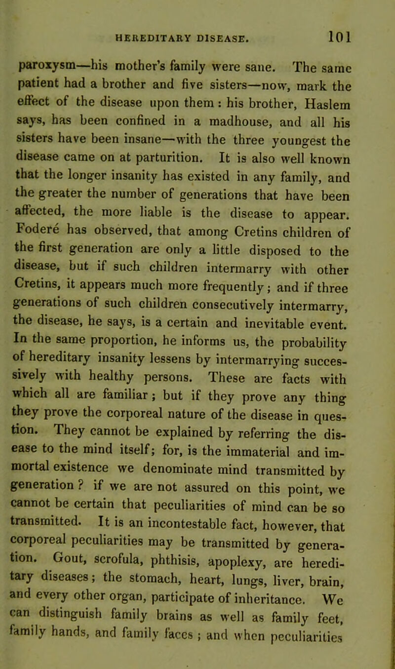 paroxysm—his mother’s family were sane. The same patient had a brother and five sisters—now, mark the effect of the disease upon them : his brother, Haslem says, has been confined in a madhouse, and all his sisters have been insane—with the three youngest the disease came on at parturition. It is also well known that the longer insanity has existed in any family, and the greater the number of generations that have been affected, the more liable is the disease to appear. Fodere has observed, that among Cretins children of the first generation are only a little disposed to the disease, but if such children intermarry with other Cretins, it appears much more frequently ; and if three generations of such children consecutively intermarry, the disease, he says, is a certain and inevitable event. In the same proportion, he informs us, the probability of hereditary insanity lessens by intermarrying succes- sively with healthy persons. These are facts with which all are familiar ; but if they prove any thing they prove the corporeal nature of the disease in ques- tion. They cannot be explained by referring the dis- ease to the mind itself; for, is the immaterial and im- mortal existence we denominate mind transmitted by generation ? if we are not assured on this point, we cannot be certain that peculiarities of mind can be so transmitted. It is an incontestable fact, however, that corporeal peculiarities may be transmitted by genera- tion. Gout, scrofula, phthisis, apoplexy, are heredi- tary diseases; the stomach, heart, lungs, liver, brain, and every other organ, participate of inheritance. Wc can distinguish family brains as well as family feet, family hands, and family faces ; and when peculiarities