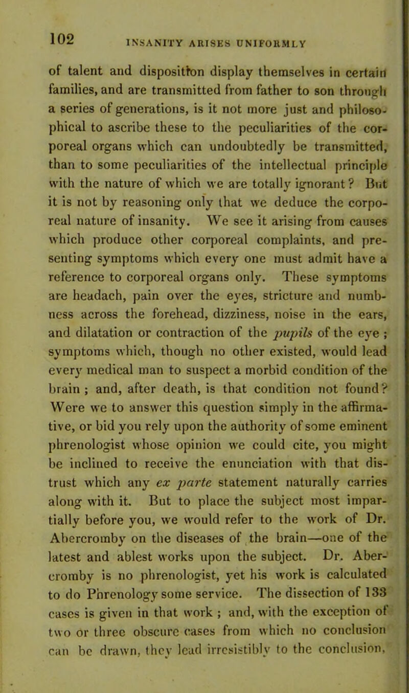 INSANITY ARISES UNIFORMLY of talent and disposition display themselves in certain families, and are transmitted from father to son through a series of generations, is it not more just and philoso- phical to ascribe these to the peculiarities of the cor- poreal organs which can undoubtedly be transmitted, than to some peculiarities of the intellectual principle with the nature of which we are totally ignorant ? But it is not by reasoning only that we deduce the corpo- real nature of insanity. We see it arising from causes which produce other corporeal complaints, and pre- senting symptoms which every one must admit have a reference to corporeal organs only. These symptoms are headach, pain over the eyes, stricture and numb- ness across the forehead, dizziness, noise in the ears, and dilatation or contraction of the pupils of the eye ; symptoms which, though no other existed, would lead every medical man to suspect a morbid condition of the brain; and, after death, is that condition not found? Were we to answer this question simply in the affirma- tive, or bid you rely upon the authority of some eminent phrenologist whose opinion we could cite, you might be inclined to receive the enunciation with that dis- trust which any ex parte statement naturally carries along with it. But to place the subject most impar- tially before you, we would refer to the work of Dr. Abercromby on the diseases of the brain—one of the latest and ablest works upon the subject. Dr. Aber- cromby is no phrenologist, yet his work is calculated to do Phrenology some service. The dissection of 133 cases is given in that work ; and, with the exception of two or three obscure cases from which no conclusion can be drawn, they lead irresistibly to the conclusion.