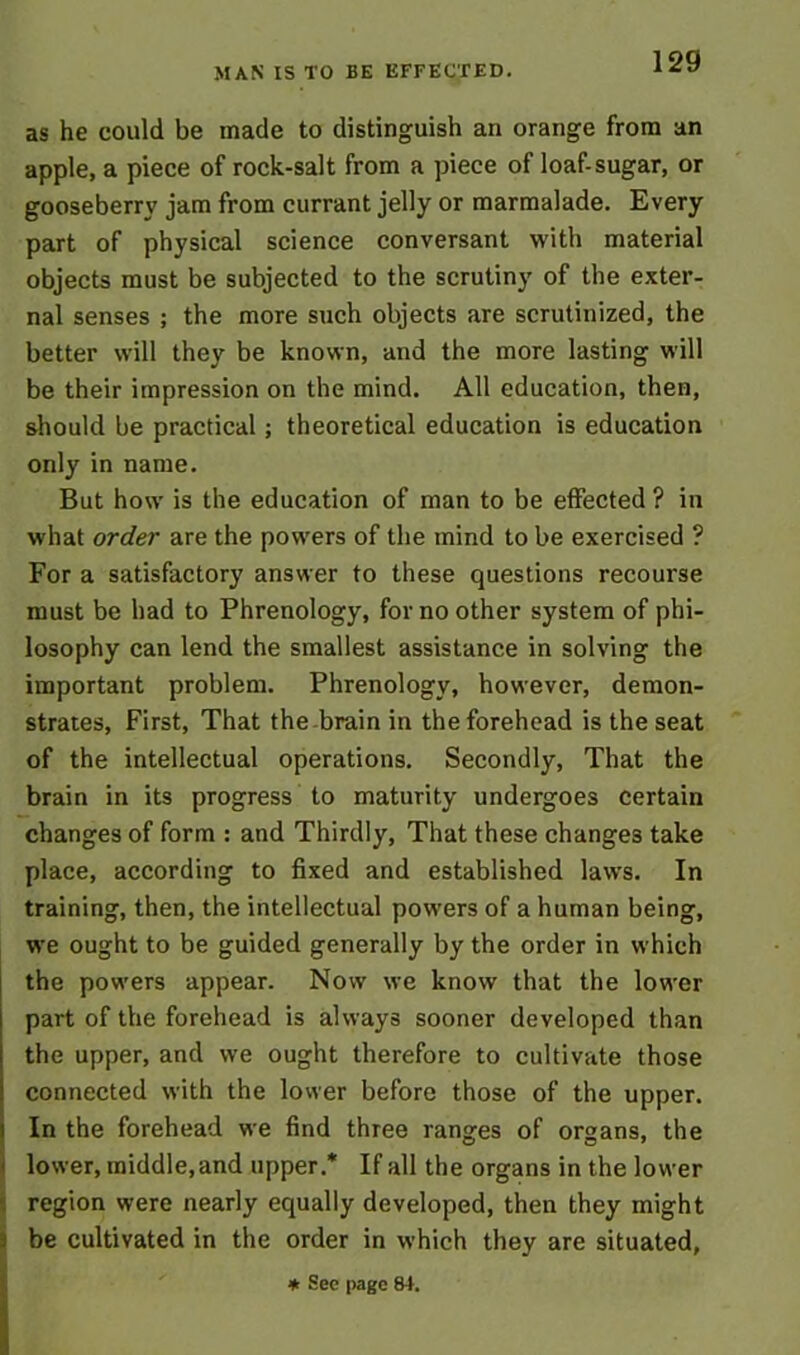 as he could be made to distinguish an orange from an apple, a piece of rock-salt from a piece of loaf-sugar, or gooseberry jam from currant jelly or marmalade. Every part of physical science conversant with material objects must be subjected to the scrutiny of the exter- nal senses ; the more such objects are scrutinized, the better will they be known, and the more lasting will be their impression on the mind. All education, then, should be practical; theoretical education is education only in name. But how is the education of man to be effected ? in what order are the powers of the mind to be exercised ? For a satisfactory answer to these questions recourse must be had to Phrenology, for no other system of phi- losophy can lend the smallest assistance in solving the important problem. Phrenology, however, demon- strates, First, That the brain in the forehead is the seat of the intellectual operations. Secondly, That the brain in its progress to maturity undergoes certain changes of form : and Thirdly, That these changes take place, according to fixed and established laws. In training, then, the intellectual powers of a human being, we ought to be guided generally by the order in which the powers appear. Now we know that the lower part of the forehead is always sooner developed than the upper, and we ought therefore to cultivate those connected with the lower before those of the upper. In the forehead we find three ranges of organs, the lower, middle,and upper.* If all the organs in the lower region were nearly equally developed, then they might be cultivated in the order in which they are situated, * See page 84.