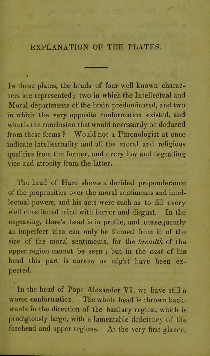 EXPLANATION OF THE PLATES. In these plates, the heads of four well known charac- ters are represented; two in which the Intellectual and Moral departments of the brain predominated, and twro in which the very opposite conformation existed, and whatis the conclusion that would necessarily be deduced from these forms ? Would not a Phrenologist at once indicate intellectuality and all the moral and religious qualities from the former, and every low and degrading vice and atrocity from the latter. The head of Hare show's a decided preponderance of the propensities over the moral sentiments and intel- lectual powers, and his acts were such as to fill every well constituted mind with horror and disgust. In the engraving, Hare’s head is in profile, and consequently an imperfect idea can only be formed from it of the size of the moral sentiments, for the breadth of the upper region cannot be seen ; but in the cast of his head this part is narrow as might have been ex- pected. t In the head of Pope Alexander VI. we have still a worse conformation. The whole head is thrown back- wards in the direction of the basilary region, which is prodigiously large, with a lamentable deficiency of the forehead and upper regions. At the very first glance.