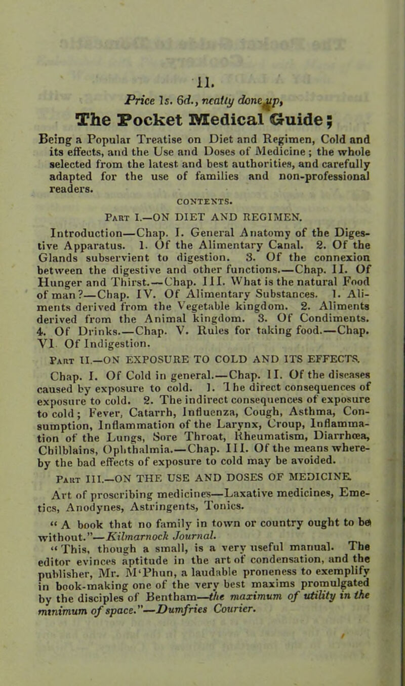 Price Is. 6d., neatly donc^p, The Pocket Medical Guide; Being a Popular Treatise on Diet and Regimen, Cold and its effects, and the Use and Doses of Medicine ; the whole selected from the latest, and best authorities, and carefully adapted for the use of families and non-professional readers. CONTEXTS. Part I.—ON DIET AND REGIMEN. Introduction—Chap. I. General Anatomy of the Diges- tive Apparatus. 1. Of the Alimentary Canal. 2. Of the Glands subservient to digestion. 3. Of the connexion between the digestive and other functions—Chap. II. Of Hunger and Thirst.—Chap. III. What is the natural Food of man?—Chap. IV. Of Alimentary Substances. 1. Ali- ments derived from the Vegetable kingdom. 2. Aliments derived from the Animal kingdom. 3. Of Condiments. 4. Of Drinks Chap. V. Rules for taking food.—Chap. VI Of Indigestion. Part II —ON EXPOSURE TO COLD AND ITS EFFECTS. Chap. I. Of Cold in general.—Chap. II. Of the diseases caused by exposure to cold. 1. Ihe direct consequences of exposure to cold. 2. The indirect consequences of exposure to cold; Fever, Catarrh, Influenza, Cough, Asthma, Con- sumption, Inflammation of the Larynx, Croup, Inflamma- tion of the Lungs, Sore Throat, Rheumatism, Diarrhoea, Chilblains, Ophthalmia.—Chap. III. Of the means where- by the bad effects of exposure to cold may be avoided. Part III.—ON THE USE AND DOSES OF MEDICINE. Art of proscribing medicines—Laxative medicines, Eme- tics, Anodynes, Astringents, Tonics. « A book that no family in town or country ought to ba without.”—Kilmarnock Journal. “ This, though a small, is a very useful manual. The editor evinces aptitude in the art of condensation, and the publisher, Mr. M'Phun, a laudable proneness to exemplify in book-making one of the very best maxims promulgated by the disciples of Rent ham—the maximum of utility in the minimum of space.—Dumfries Courier.