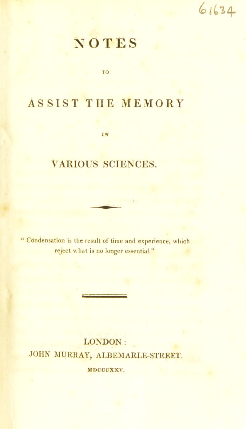 NOTES TO ASSIST THE MEMORY IN VARIOUS SCIENCES. “ Condensation is the result of time and experience, which reject xrhat is no longer essential.” LONDON: JOHN MURRAY, ALBEMARLE-STREET. MDCCCXXV.