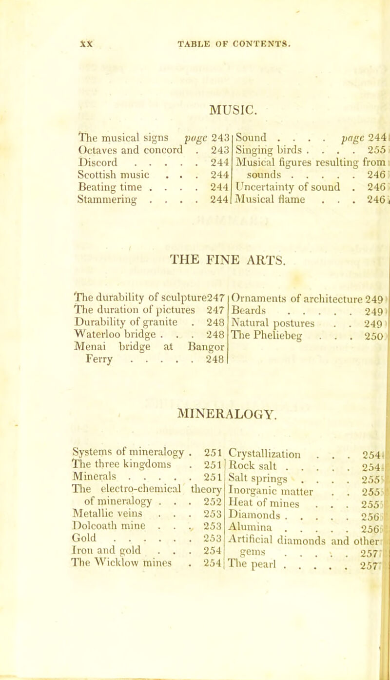 MUSIC. The musical signs page 243 Octaves and concord . 243 Discord 244 Scottish music . . . 244 Beating time .... 244 Stammering .... 244 Sound .... page 2441 Singing birds .... 255 Musical figures resulting from sounds 246 Uncertainty of sound . 246 Musical flame . . . 246 i THE FINE ARTS. The durability of seulpture247 Ornaments of architecture 249 The duration of pictures 247 Beards . . . . . 249> Durability of granite . 248 Natural postures . . 249i Waterloo bridge . . . 248 The Fheliebeg . . 250 Menai bridge at Bangor Ferry .... . 248 MINERALOGY. Systems of mineralogy . 251 Crystallization . . 254* The three kingdoms . 251 Rock salt . . . . . 254!!' Minerals .... . 251 Salt springs . . . . 255J The electro-chemical theory Inorganic matter . . 2551 of mineralogy . . . 252 Heat of mines . . 255 r Metallic veins . . . 253 Diamonds . . . 256 If. Dolcoath mine . ., 253 Alumina . . 256 t Gold . 253 Artificial diamonds and other Iron and gold . . . 254 gems . . 257:1 The Wicklow mines . 254 The pearl . . . . . 257 !