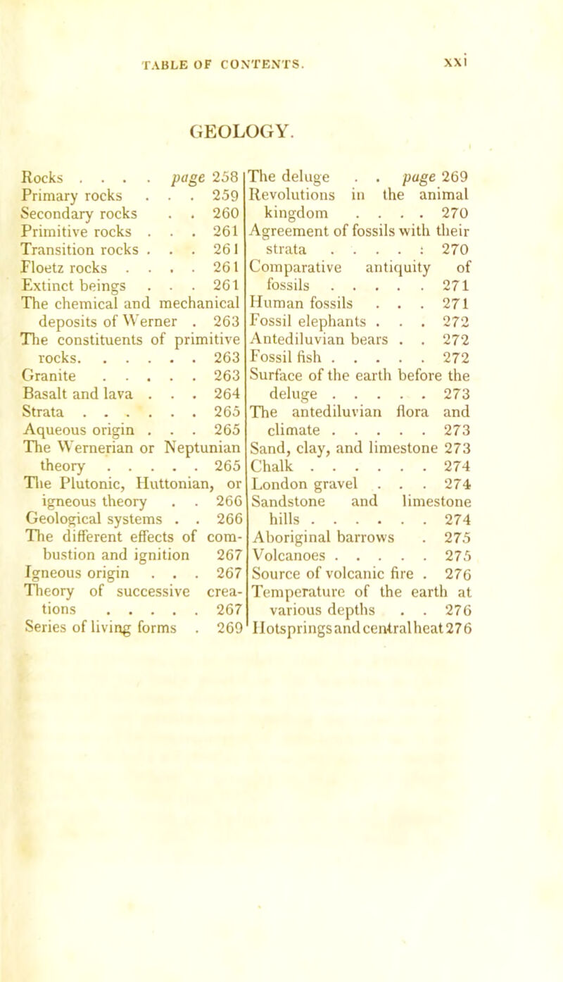 GEOLOGY. Rocks . . . . page 258 Primary rocks . . 259 Secondary rocks . . 260 Primitive rocks . . 261 Transition rocks . . 261 Floetz rocks . . . 261 Extinct beings . . 261 The chemical and mechanical deposits of Werner . 263 The constituents of primitive rocks 263 Granite 263 Basalt and lava . . . 264 Strata 265 Aqueous origin . . . 265 The Wernerian or Neptunian theory 265 The Plutonic, Huttonian, or igneous theory . . 266 Geological systems . . 266 The different effects of com- bustion and ignition 267 Igneous origin . . . 267 Theory of successive crea- tions 267 Series of living forms . 269 The deluge . . page 269 Revolutions in the animal kingdom .... 270 Agreement of fossils with their strata . . . . : 270 Comparative antiquity of fossils 271 Human fossils . . . 271 Fossil elephants . . . 272 Antediluvian bears . . 272 Fossil fish 272 Surface of the earth before the deluge 273 The antediluvian flora and climate 273 Sand, clay, and limestone 273 Chalk 274 London gravel . . . 274 Sandstone and limestone hills 274 Aboriginal barrows . 275 Volcanoes 275 Source of volcanic fire . 276 Temperature of the earth at various depths . . 276 Ilotsprings and central heat 276