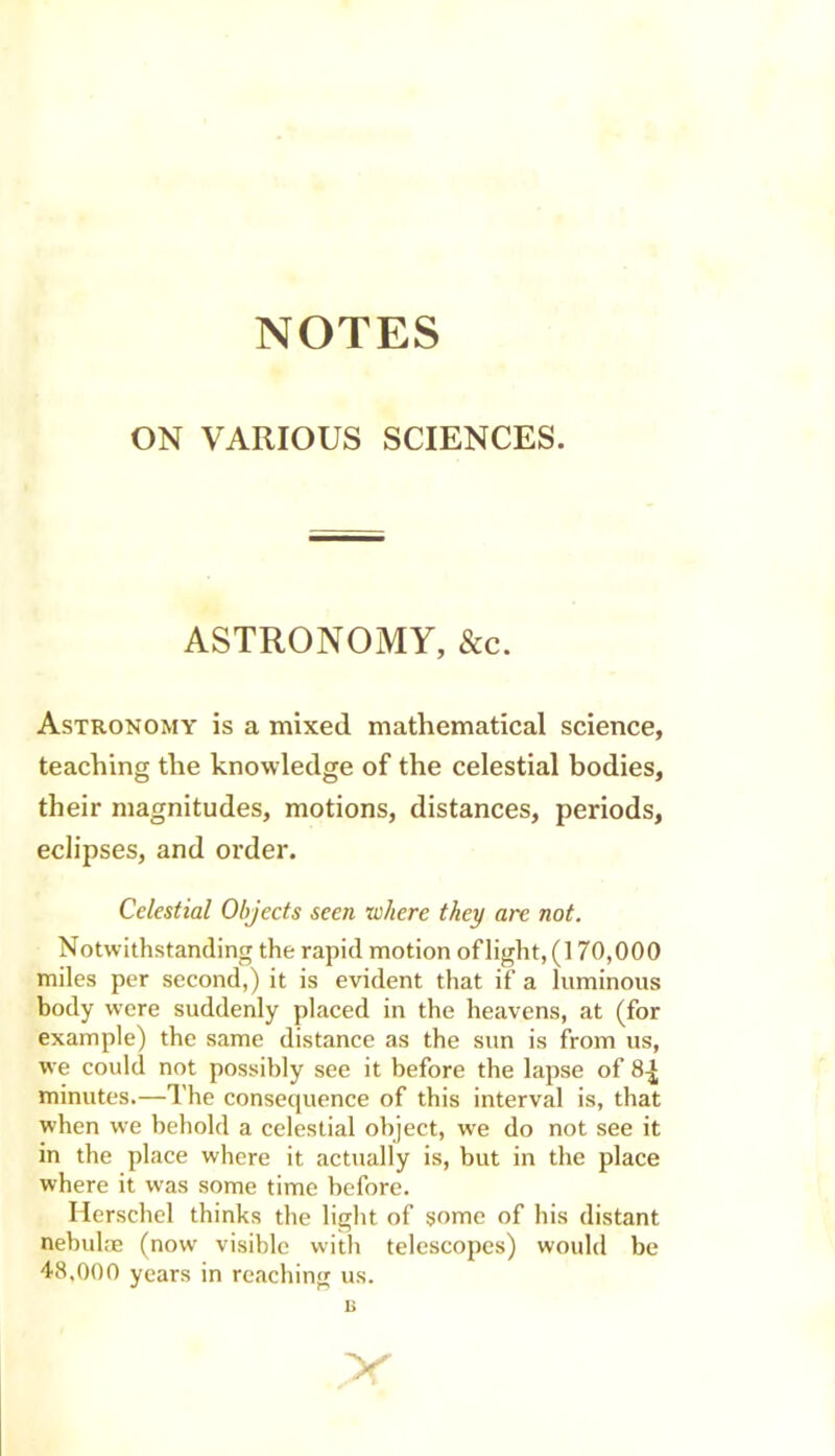 NOTES ON VARIOUS SCIENCES. ASTRONOMY, &c. Astronomy is a mixed mathematical science, teaching the knowledge of the celestial bodies, their magnitudes, motions, distances, periods, eclipses, and order. Celestial Objects seen where they arc not. Notwithstanding the rapid motion of light, (170,000 miles per second,) it is evident that if a luminous body were suddenly placed in the heavens, at (for example) the same distance as the sun is from us, we could not possibly see it before the lapse of 8^ minutes.—The consequence of this interval is, that when we behold a celestial object, we do not see it in the place where it actually is, but in the place where it was some time before. Herschel thinks the light of some of his distant nebulae (now visible with telescopes) would be 48,000 years in reaching us. n X