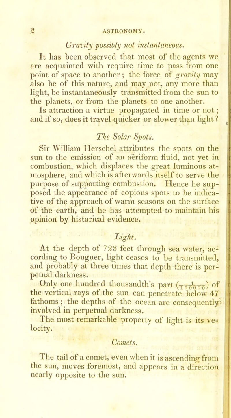 Gravity possibly not instantaneous. It lias been observed that most of the agents we are acquainted with require time to pass from one point of space to another ; the force of gravity may also be of this nature, and may not, any more than light, be instantaneously transmitted from the sun to the planets, or from the planets to one another. Is attraction a virtue propagated in time or not; and if so, does it travel quicker or slower than light ? The Solar Spots. Sir William Herschel attributes the spots on the sun to the emission of an aeriform fluid, not yet in combustion, which displaces the great luminous at- mosphere, and which is afterwards itself to serve the purpose of supporting combustion. Hence he sup- posed the appearance of copious spots to be indica- tive of the approach of warm seasons on the surface of the earth, and he has attempted to maintain his opinion by historical evidence. Light. At the depth of 723 feet through sea water, ac- cording to Bouguer, light ceases to be transmitted, and probably at three times that depth there is per- petual darkness. Only one hundred thousandth’s part (T5oWo) the vertical rays of the sun can penetrate below 47 fathoms ; the depths of the ocean are consequently involved in perpetual darkness. The most remarkable property of light is its ve- locity. Comets. The tail of a comet, even when it is ascending from the sun, moves foremost, and appears in a direction nearly opposite to the sun.