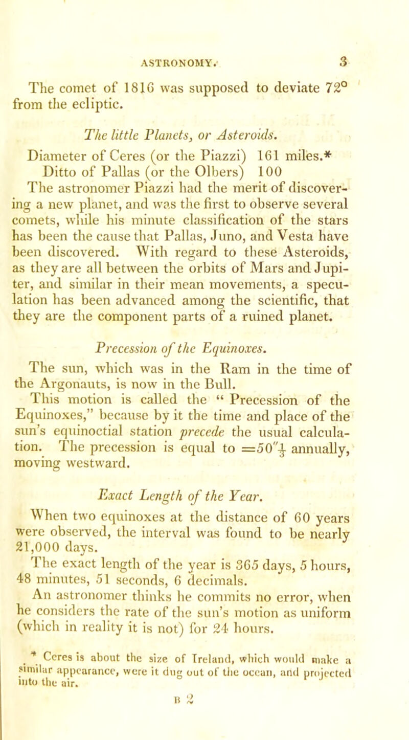 The comet of 181G was supposed to deviate 72° from the ecliptic. The little Planets, or Asteroids. Diameter of Ceres (or tire Piazzi) 161 miles.* Ditto of Pallas (or the Olbers) 100 The astronomer Piazzi had the merit of discover- ing a new planet, and was the first to observe several comets, while his minute classification of the stars has been the cause that Pallas, Juno, and Vesta have been discovered. With regard to these Asteroids, as they are all between the orbits of Mars and Jupi- ter, and similar in their mean movements, a specu- lation has been advanced among the scientific, that they are the component parts of a ruined planet. Precession of the Equinoxes. The sun, which was in the Ram in the time of the Argonauts, is now in the Bull. This motion is called the “ Precession of the Equinoxes,” because by it the time and place of the sun’s equinoctial station precede the usual calcula- tion. The precession is equal to =50'f annually, moving westward. Exact Length of the Year. When two equinoxes at the distance of 60 years were observed, the interval was found to be nearly 21,000 days. The exact length of the year is 365 days, 5 hours, 48 minutes, 51 seconds, 6 decimals. An astronomer thinks he commits no error, when he considers the rate of the sun’s motion as uniform (which in reality it is not) for 24 hours. * Ceres is about the size of Ireland, which would make a similar appearance, were it dug out of the ocean, and projected into the air.