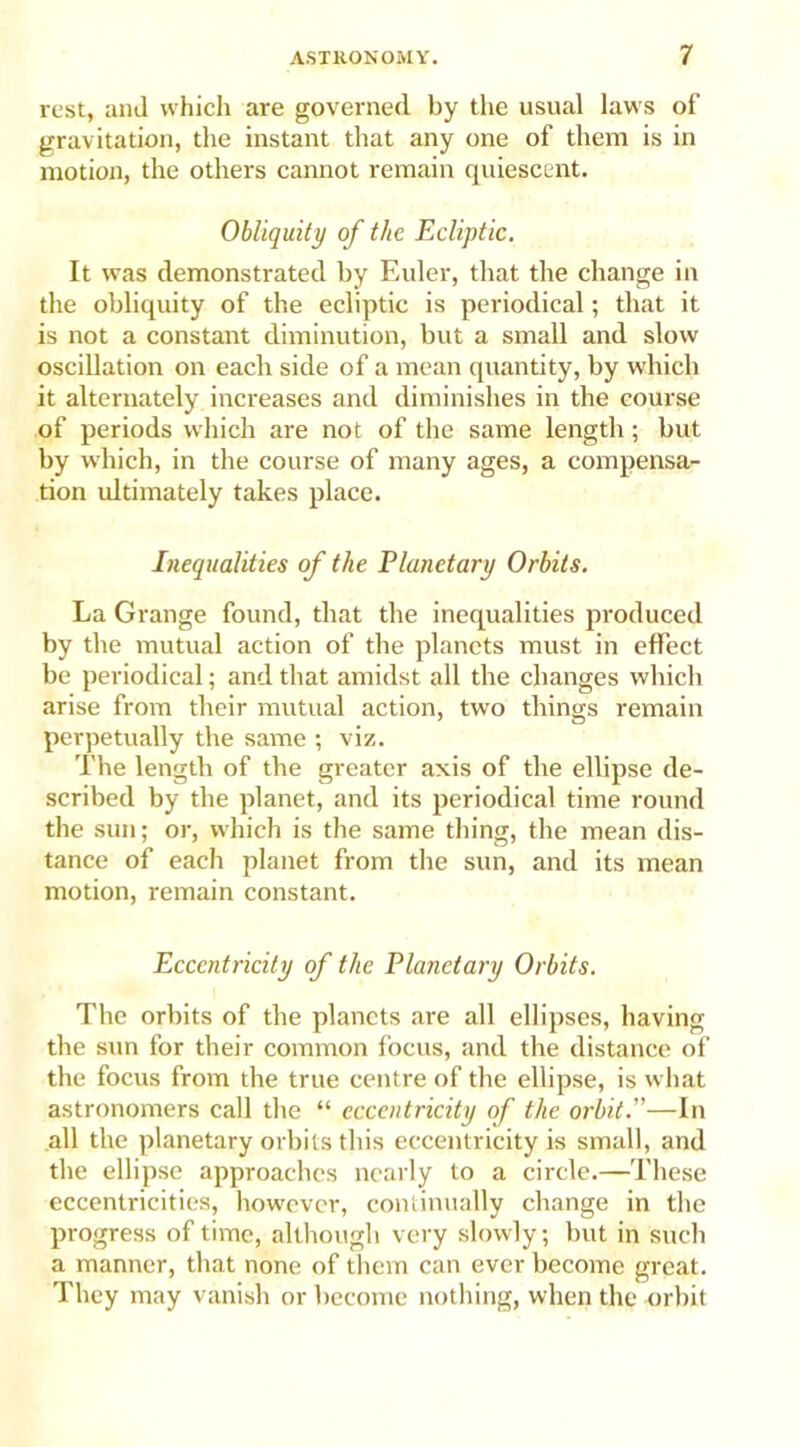 rest, and which are governed by the usual laws of gravitation, the instant that any one of them is in motion, the others cannot remain quiescent. Obliquity of the Ecliptic. It was demonstrated by Euler, that the change in the obliquity of the ecliptic is periodical; that it is not a constant diminution, but a small and slow oscillation on each side of a mean quantity, by which it alternately increases and diminishes in the course of periods which are not of the same length; but by which, in the course of many ages, a compensa- tion ultimately takes place. Inequalities of the Planetary Orbits. La Grange found, that the inequalities produced by the mutual action of the planets must in effect be periodical; and that amidst all the changes which arise from their mutual action, two things remain perpetually the same ; viz. The length of the greater axis of the ellipse de- scribed by the planet, and its periodical time round the sun; or, which is the same thing, the mean dis- tance of each planet from the sun, and its mean motion, remain constant. Eccentricity of the Planetary Orbits. The orbits of the planets are all ellipses, having the sun for their common focus, and the distance of the focus from the true centre of the ellipse, is what astronomers call the “ eccentricity of the orbit.”—In all the planetary orbits this eccentricity is small, and the ellipse approaches nearly to a circle.—These eccentricities, however, continually change in the progress of time, although very slowly; but in such a manner, that none of them can ever become great. They may vanish or become nothing, when the orbit