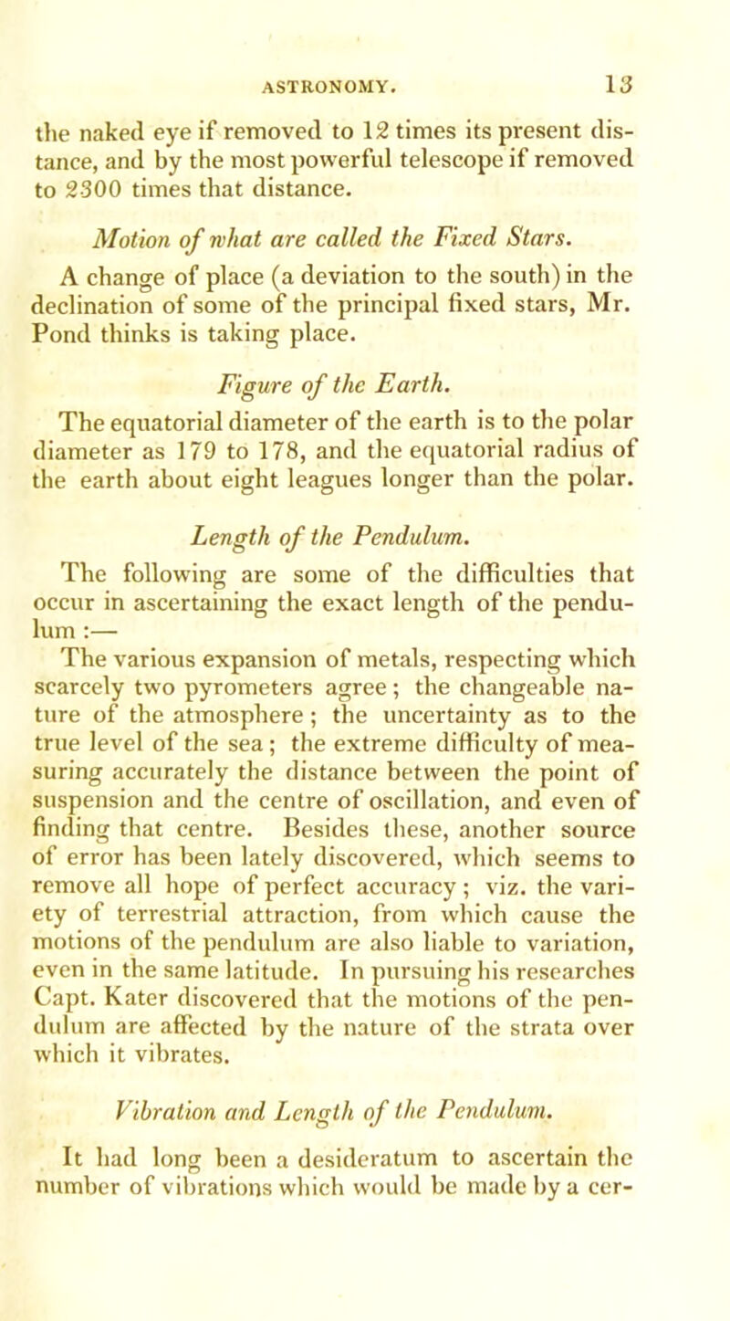 the naked eye if removed to 12 times its present dis- tance, and by the most powerful telescope if removed to 2300 times that distance. Motion of what are called the Fixed Stars. A change of place (a deviation to the south) in the declination of some of the principal fixed stars, Mr. Pond thinks is taking place. Figure of the Earth. The equatorial diameter of the earth is to the polar diameter as 179 to 178, and the equatorial radius of the earth about eight leagues longer than the polar. Length of the Pendulum. The following are some of the difficulties that occur in ascertaining the exact length of the pendu- lum :— The various expansion of metals, respecting which scarcely two pyrometers agree ; the changeable na- ture of the atmosphere; the uncertainty as to the true level of the sea; the extreme difficulty of mea- suring accurately the distance between the point of suspension and the centre of oscillation, and even of finding that centre. Besides these, another source of error has been lately discovered, which seems to remove all hope of perfect accuracy; viz. the vari- ety of terrestrial attraction, from which cause the motions of the pendulum are also liable to variation, even in the same latitude. In pursuing his researches Capt. Kater discovered that the motions of the pen- dulum are affected by the nature of the strata over which it vibrates. Vibration and Length of the Pendulum. It had long been a desideratum to ascertain the number of vibrations which would be made by a cer-