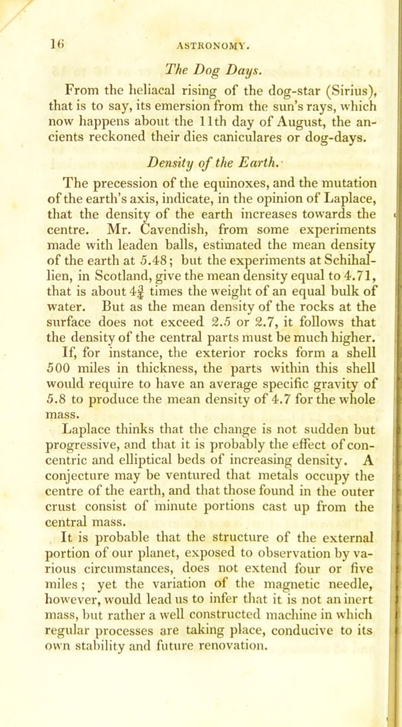 The Dog Days. From the heliacal rising of the dog-star (Sirius), that is to say, its emersion from the sun’s rays, which now happens about the 11th day of August, the an- cients reckoned their dies caniculares or dog-days. Density of the Earth. The precession of the equinoxes, and the mutation of the earth’s axis, indicate, in the opinion of Laplace, that the density of the earth increases towards the centre. Mr. Cavendish, from some experiments made with leaden balls, estimated the mean density of the earth at 5.48; but the experiments at Schihal- lien, in Scotland, give the mean density equal to 4.71, that is about 4f times the weight of an equal bulk of water. But as the mean density of the rocks at the surface does not exceed 2.5 or 2.7, it follows that the density of the central parts must be much higher. If, for instance, the exterior rocks form a shell 500 miles in thickness, the parts within this shell would require to have an average specific gravity of 5.8 to produce the mean density of 4.7 for the whole mass. Laplace thinks that the change is not sudden but progressive, and that it is probably the effect of con- centric and elliptical beds of increasing density. A conjecture may be ventured that metals occupy the centre of the earth, and that those found in the outer crust consist of minute portions cast up from the central mass. It is probable that the structure of the external portion of our planet, exposed to observation by va- rious circumstances, does not extend four or five miles; yet the variation of the magnetic needle, however, would lead us to infer that it is not an inert mass, but rather a well constructed machine in which regular processes are taking place, conducive to its own stability and future renovation.
