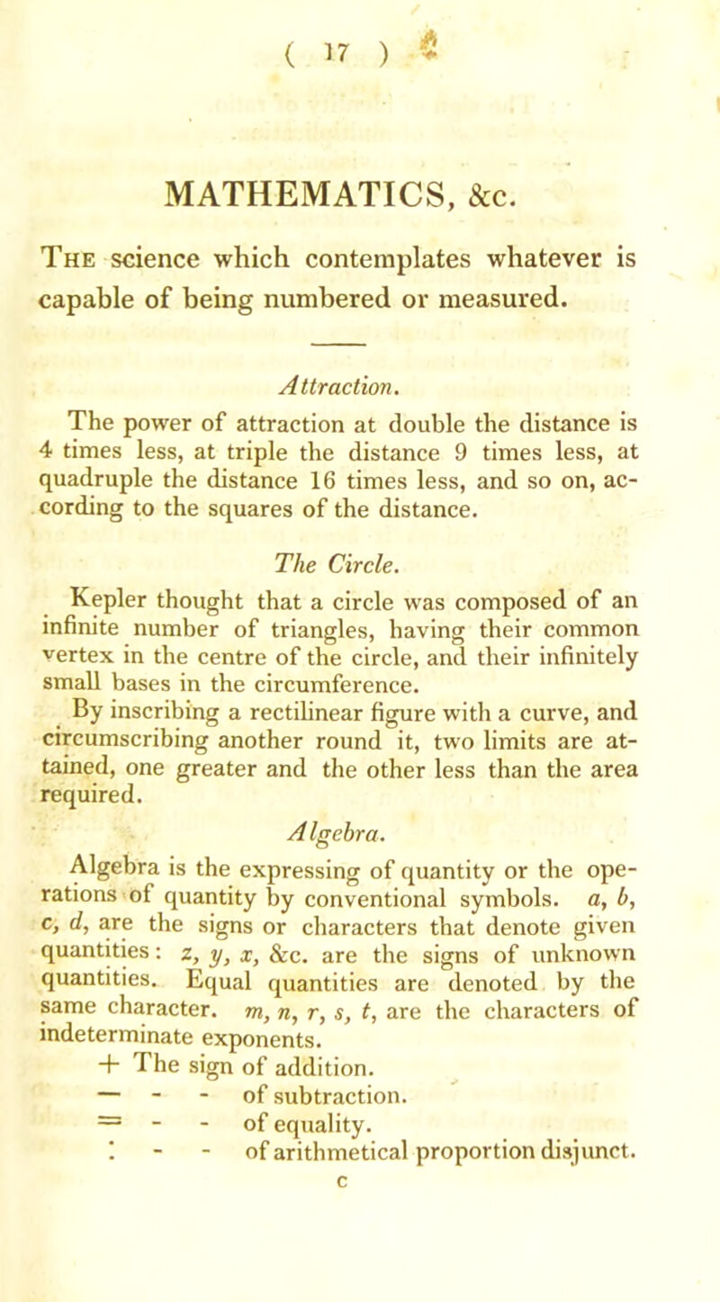 MATHEMATICS, &c. The science which contemplates whatever is capable of being numbered or measured. Attraction. The power of attraction at double the distance is 4 times less, at triple the distance 9 times less, at quadruple the distance 16 times less, and so on, ac- cording to the squares of the distance. The Circle. Kepler thought that a circle was composed of an infinite number of triangles, having their common vertex in the centre of the circle, and their infinitely small bases in the circumference. By inscribing a rectilinear figure with a curve, and circumscribing another round it, two limits are at- tained, one greater and the other less than the area required. A Igebra. Algebra is the expressing of quantity or the ope- rations of quantity by conventional symbols, a, b, c, d, are the signs or characters that denote given quantities: z, y, x, &c. are the signs of unknown quantities. Equal quantities are denoted by the same character, m, n, r, s, t, are the characters of indeterminate exponents. + The sign of addition. — - - of subtraction. = - - of equality. I - - of arithmetical proportion disjunct.
