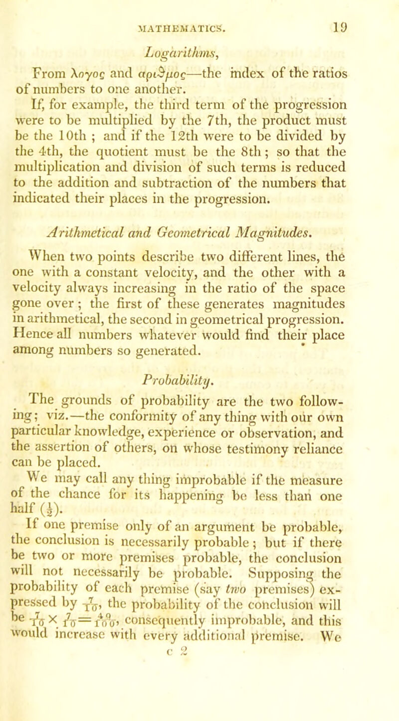 Logarithms, From XnyoQ and apiS/iog—the index of the ratios of numbers to one another. If, for example, the third term of the progression were to be multiplied by the 7th, the product must be the 10 th ; and if the 12 th were to be divided by the 4th, the quotient must be the 8th; so that the multiplication and division of such terms is reduced to the addition and subtraction of the numbers that indicated their places in the progression. Arithmetical and Geometrical Magnitudes. When two points describe two different lines, the one with a constant velocity, and the other with a velocity always increasing in the ratio of the space gone over ; the first of these generates magnitudes in arithmetical, the second in geometrical progression. Hence all numbers whatever would find their place among numbers so generated. Probability. The grounds of probability are the two follow- ing ; viz.—the conformity of any thing with our own particular knowledge, experience or observation, and the assertion of others, on whose testimony reliance can be placed. W e may call any thing improbable if the measure of the chance for its happening be less than one half Q). If one premise only of an argument be probable, the conclusion is necessarily probable ; but if there be two or more premises probable, the conclusion will not necessarily be probable. Supposing the probability of each premise (say two premises) ex- pressed by T7ff, the probability of the conclusion will he t)) X Jo — ri/o’ consequently improbable, and this would increase with every additional premise. We