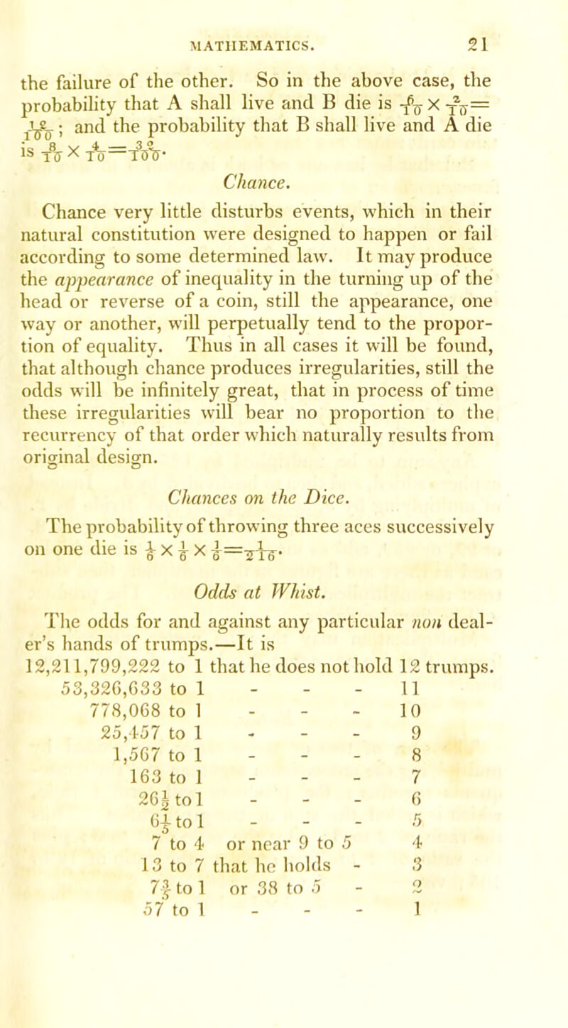 the failure of the other. So in the above case, the probability that A shall live and B die is -jfj = ; and the probability that B shall live and A die is TiT x to=toV Chance. Chance very little disturbs events, which in their natural constitution were designed to happen or fail according to some determined law. It may produce the appearance of inequality in the turning up of the head or reverse of a coin, still the appearance, one way or another, will perpetually tend to the propor- tion of equality. Thus in all cases it will be found, that although chance produces irregularities, still the odds will be infinitely great, that in process of time these irregularities will bear no proportion to the recurrency of that order which naturally results from original design. Chances on the Dice. The probability of throwing three aces successively on one die is £ x £ X Odds at Whist. The odds for and against any particular non deal- er’s hands of trumps.—It is 12,211,799,222 to 1 that he does not hold 12 trumps. 53,320,033 to 1 778,008 to 1 25,457 to 1 1,507 to 1 103 to 1 11 10 9 8 7 20gtol 0 to 1 - - - 5 7 to 4 or near 9 to 5 4 13 to 7 that he holds - 3 7-^ to 1 or 38 to 5 - 2 57 to 1 - - - 1