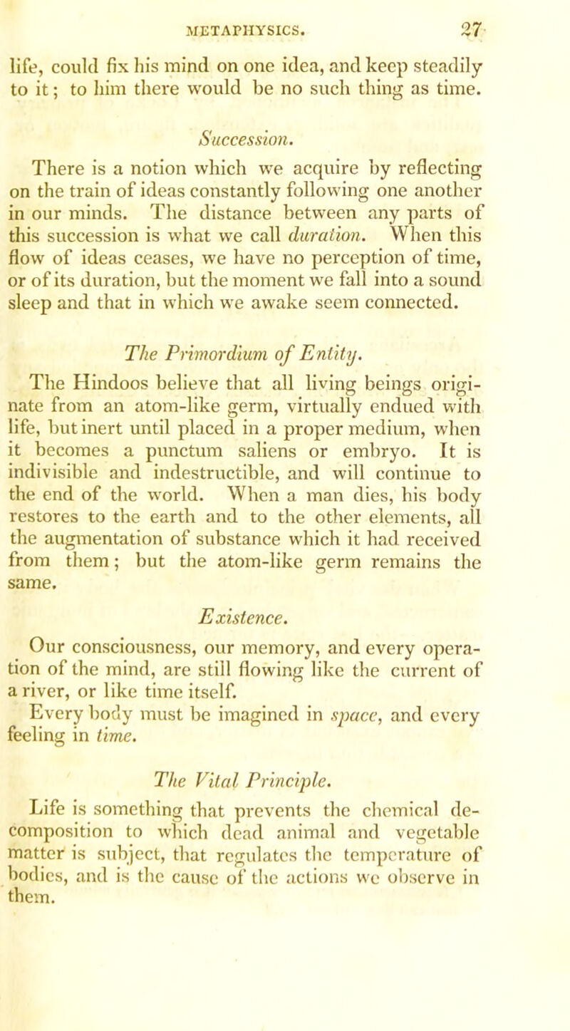 life, could fix his mind on one idea, and keep steadily to it; to him there would be no such thing as time. Succession. There is a notion which we acquire by reflecting on the train of ideas constantly following one another in our minds. The distance between any parts of this succession is what we call duration. When this flow of ideas ceases, we have no perception of time, or of its duration, but the moment we fall into a sound sleep and that in which we awake seem connected. The Primordium of Entity. The Hindoos believe that all living beings origi- nate from an atom-like germ, virtually endued with life, but inert until placed in a proper medium, when it becomes a punctum saliens or embryo. It is indivisible and indestructible, and will continue to the end of the world. When a man dies, his body restores to the earth and to the other elements, all the augmentation of substance which it had received from them; but the atom-like germ remains the same. Existence. Our consciousness, our memory, and every opera- tion of the mind, are still flowing like the current of a river, or like time itself. Every body must be imagined in space, and every feeling in time. The Vital Principle. Life is something that prevents the chemical de- composition to which dead animal and vegetable matter is subject, that regulates the temperature of bodies, and is the cause of the actions we observe in them.