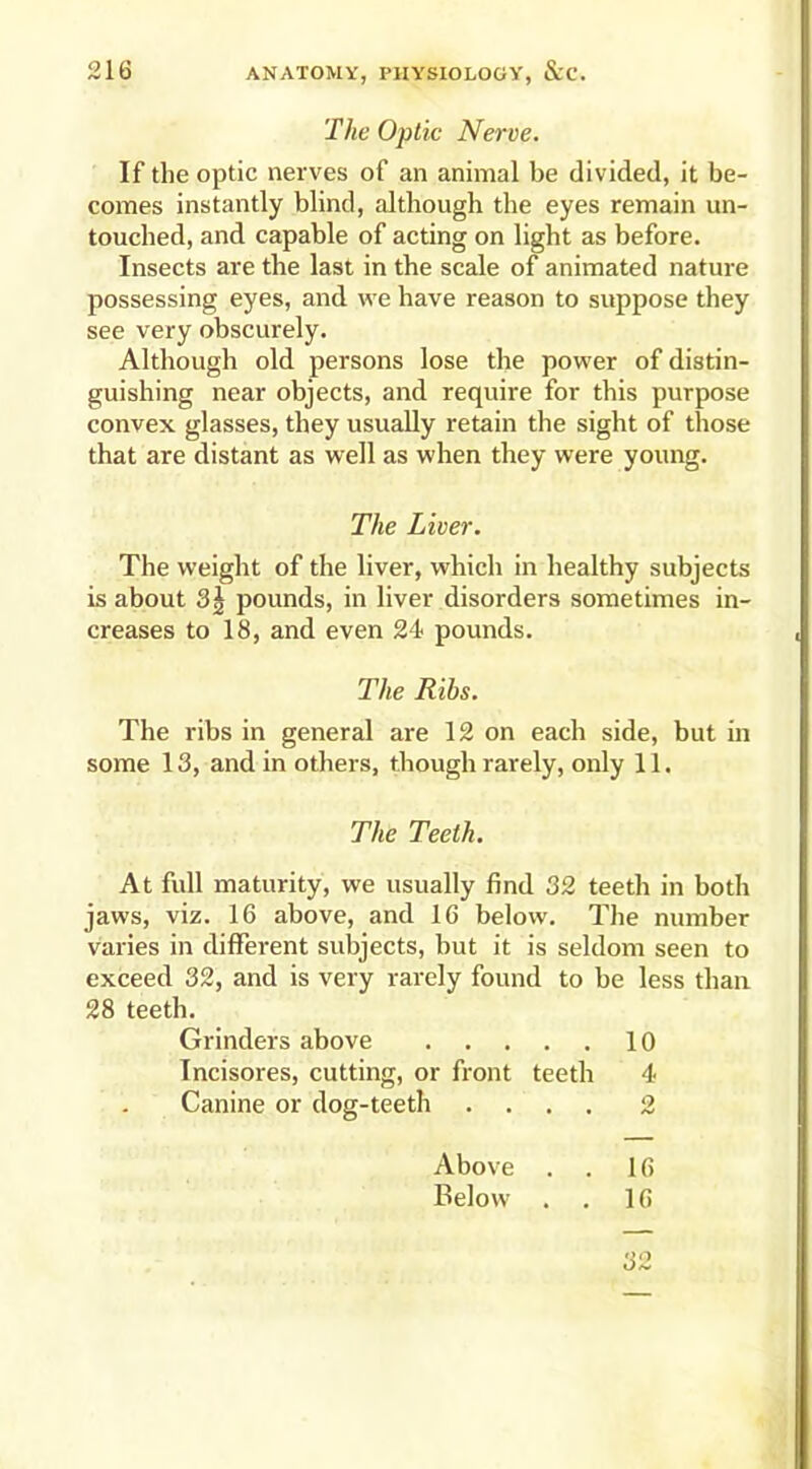 The Optic Nerve. If the optic nerves of an animal be divided, it be- comes instantly blind, although the eyes remain un- touched, and capable of acting on light as before. Insects are the last in the scale of animated nature possessing eyes, and we have reason to suppose they see very obscurely. Although old persons lose the power of distin- guishing near objects, and require for this purpose convex glasses, they usually retain the sight of those that are distant as well as when they were young. The Liver. The weight of the liver, which in healthy subjects is about 3| pounds, in liver disorders sometimes in- creases to 18, and even 24 pounds. The Ribs. The ribs in general are 12 on each side, but in some 13, and in others, though rarely, only 11. The Teeth. At full maturity, we usually find 32 teeth in both jaws, viz. 16 above, and 16 below. The number varies in different subjects, but it is seldom seen to exceed 32, and is very rarely found to be less than 28 teeth. Grinders above 10 Incisores, cutting, or front teeth 4 Canine or dog-teeth .... 2 16 16 32 Above . Below .
