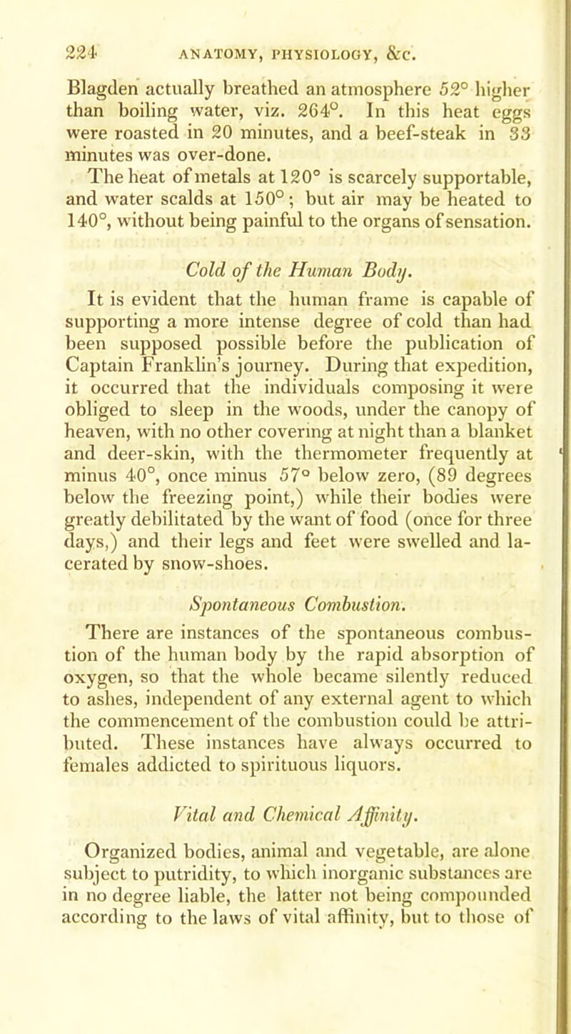 Blagden actually breathed an atmosphere 52° higher than boiling water, viz. 264°. In this heat eggs were roasted in 20 minutes, and a beef-steak in 33 minutes was over-done. The heat of metals at 120° is scarcely supportable, and water scalds at 150°; but air may be heated to 140°, without being painful to the organs of sensation. Cold of the Human Body. It is evident that the human frame is capable of supporting a more intense degree of cold than had been supposed possible before the publication of Captain Franklin’s journey. During that expedition, it occurred that the individuals composing it were obliged to sleep in the woods, under the canopy of heaven, with no other covering at night than a blanket and deer-skin, with the thermometer frequently at minus 40°, once minus 57° below zero, (89 degrees below the freezing point,) while their bodies were greatly debilitated by the want of food (once for three days,) and their legs and feet were swelled and la- cerated by snow-shoes. Spontaneous Combustion. There are instances of the spontaneous combus- tion of the human body by the rapid absorption of oxygen, so that the whole became silently reduced to ashes, independent of any external agent to which the commencement of the combustion could be attri- buted. These instances have always occurred to females addicted to spirituous liquors. Vital and Chemical Affinity. Organized bodies, animal and vegetable, are alone subject to putridity, to which inorganic substances are in no degree liable, the latter not being compounded according to the laws of vital affinity, but to those of