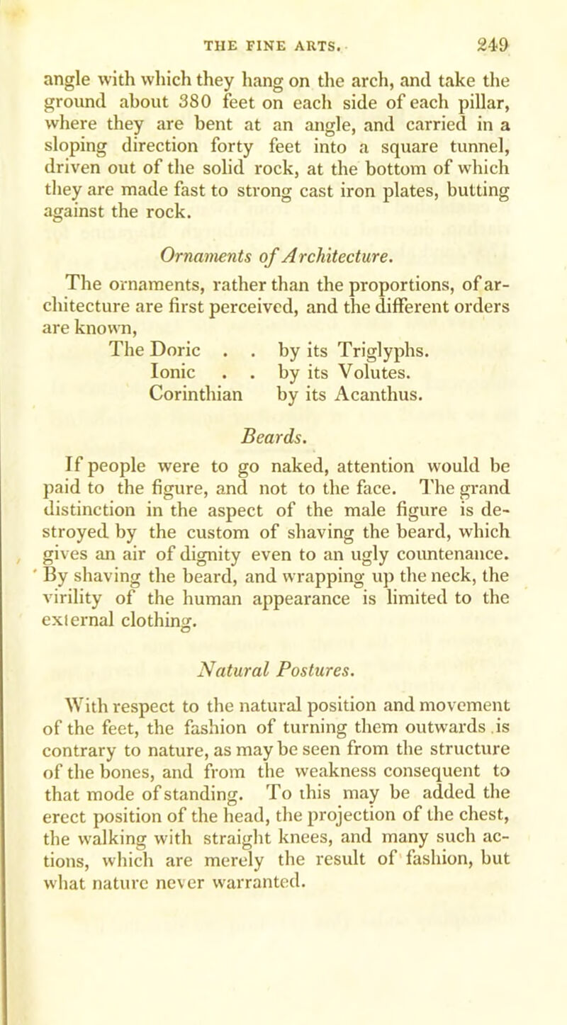 angle with which they hang on the arch, and take the ground about 380 feet on each side of each pillar, where they are bent at an angle, and carried in a sloping direction forty feet into a square tunnel, driven out of the solid rock, at the bottom of which they are made fast to strong cast iron plates, butting against the rock. Ornaments of A rchitecture. The ornaments, rather than the proportions, of ar- chitecture are first perceived, and the different orders are known, The Doric . . by its Triglyphs. Ionic . . by its Volutes. Corinthian by its Acanthus. Beards. If people were to go naked, attention would be paid to the figure, and not to the face. The grand distinction in the aspect of the male figure is de- stroyed by the custom of shaving the beard, which gives an air of dignity even to an ugly countenance. ' By shaving the beard, and wrapping up the neck, the virility of the human appearance is limited to the exlernal clothing. Natural Postures. With respect to the natural position and movement of the feet, the fashion of turning them outwards is contrary to nature, as may be seen from the structure of the bones, and from the weakness consequent to that mode of standing. To this may be added the erect position of the head, the projection of the chest, the walking with straight knees, and many such ac- tions, which are merely the result of fashion, but what nature never warranted.