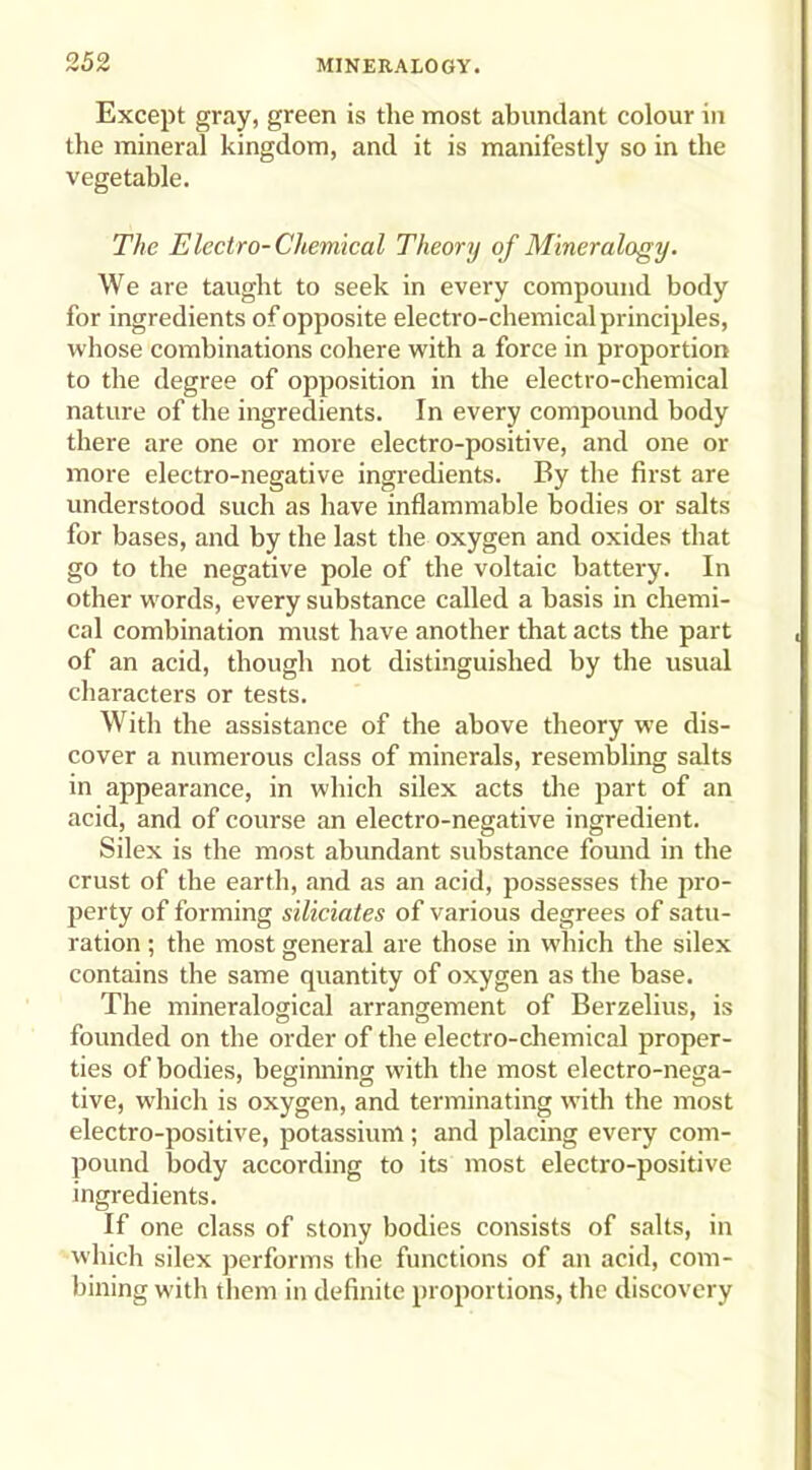 Except gray, green is the most abundant colour in the mineral kingdom, and it is manifestly so in the vegetable. The Electro-Chemical Theory of Mineralogy. We are taught to seek in every compound body for ingredients of opposite electro-chemical principles, whose combinations cohere with a force in proportion to the degree of opposition in the electro-chemical nature of the ingredients. In every compound body there are one or more electro-positive, and one or more electro-negative ingredients. By the first are understood such as have inflammable bodies or salts for bases, and by the last the oxygen and oxides that go to the negative pole of the voltaic battery. In other words, every substance called a basis in chemi- cal combination must have another that acts the part of an acid, though not distinguished by the usual characters or tests. With the assistance of the above theory we dis- cover a numerous class of minerals, resembling salts in appearance, in which silex acts the part of an acid, and of course an electro-negative ingredient. Silex is the most abundant substance found in the crust of the earth, and as an acid, possesses the pro- perty of forming siliciates of various degrees of satu- ration ; the most general are those in which the silex contains the same quantity of oxygen as the base. The mineralogical arrangement of Berzelius, is founded on the order of the electro-chemical proper- ties of bodies, beginning with the most electro-nega- tive, which is oxygen, and terminating with the most electro-positive, potassium; and placing every com- pound body according to its most electro-positive ingredients. If one class of stony bodies consists of salts, in which silex performs the functions of an acid, com- bining with them in definite proportions, the discovery