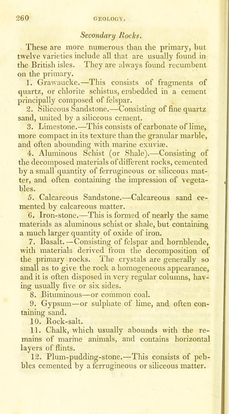 Secondary Rocks. These are more numerous than the primary, but twelve varieties include all that are usually found in the British isles. They are always found recumbent on the primary. 1. Grawaucke.—This consists of fragments of quartz, or chlorite schistus, embedded in a cement principally composed of felspar. 2. Siliceous Sandstone.—Consisting of fine quartz sand, united by a siliceous cement. 3. Limestone.—This consists of carbonate of lime, more compact in its texture than the granular marble, and often abounding with marine exuviae. 4. Aluminous Schist (or Shale).—Consisting of the decomposed materials of different rocks, cemented by a small quantity of ferrugineous or siliceous mat- ter, and often containing the impression of vegeta- bles. 5. Calcareous Sandstone.—Calcareous sand ce- mented by calcareous matter. 6. Iron-stone.—This is formed of nearly the same materials as aluminous schist or shale, but containing a much larger quantity of oxide of iron. 7. Basalt.—Consisting of felspar and hornblende, with materials derived from the decomposition of the primary rocks. The crystals are generally so small as to give the rock a homogeneous appearance, and it is often disposed in very regular columns, hav- ing usually five or six sides. 8. Bituminous—or common coal. 9. Gypsum—or sulphate of lime, and often con- taining sand. 10. Rock-salt. 11. Chalk, which usually abounds with the re- mains of marine animals, and contains horizontal layers of flints. 12. Plum-pudding-stone.—This consists of peb- bles cemented by a ferrugineous or siliceous matter.
