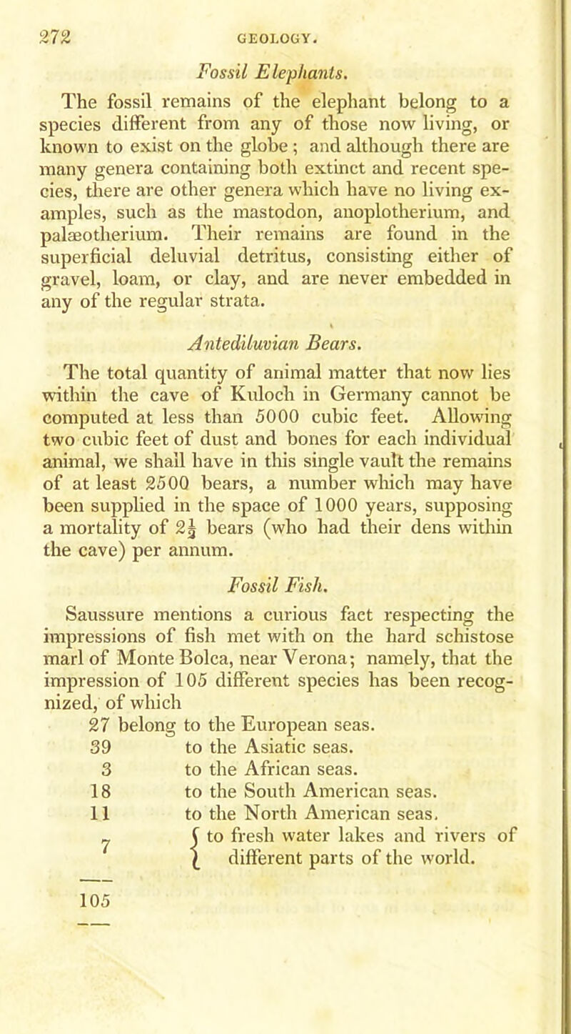 Fossil Elephants. The fossil remains of the elephant belong to a species different from any of those now living, or known to exist on the globe ; and although there are many genera containing both extinct and recent spe- cies, there are other genera which have no living ex- amples, such as the mastodon, anoplotherium, and palaeotlierium. Their remains are found in the superficial deluvial detritus, consisting either of gravel, loam, or clay, and are never embedded in any of the regular strata. Antediluvian Bears. The total quantity of animal matter that now lies within the cave of Kuloch in Germany cannot be computed at less than 5000 cubic feet. Allowing two cubic feet of dust and bones for each individual animal, we shall have in this single vault the remains of at least 2500 bears, a number which may have been supplied in the space of 1000 years, supposing a mortality of 2J bears (who had their dens within the cave) per annum. Fossil Fish. Saussure mentions a curious fact respecting the impressions of fish met with on the hard schistose marl of Monte Bolca, near Verona; namely, that the impression of 105 different species has been recog- nized, of which 27 belong to the European seas. 39 to the Asiatic seas. 3 to the African seas. 18 to the South American seas. 11 to the North American seas. rj | to fresh water lakes and rivers of £ different parts of the world. 105