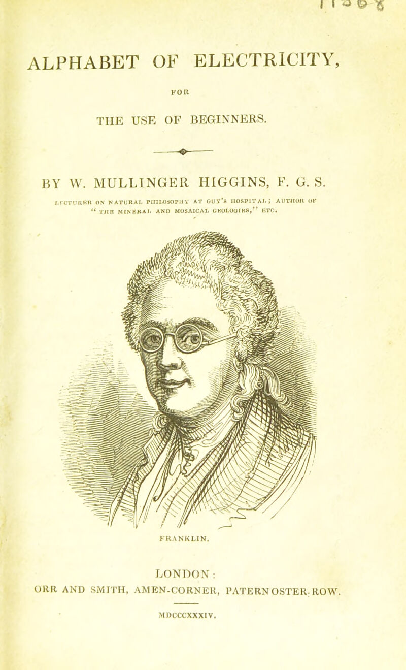 ALPHABET OF ELECTRICITY, FOR THE USE OF BEGINNERS. o BY W. MULLINGER HIGGINS, F. G. S. JFCTURER ON NATURAL PHILOSOPHY AT GUY’S HOSPITAL; AUTHOR OK “ TllR MINERAL AND MOSAICAL GEOLOGIES,” ETC. FRANKLIN. LONDON: ORR AND SMITH, AMEN-CORNER, PATERN OSTER: ROW. MDCCCXXXIV