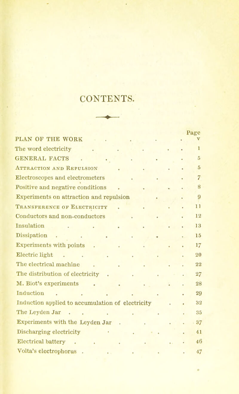 CONTENTS —<♦— Page PLAN OF THE WORK . . . . v The word electricity . . . . . 1 GENERAL FACTS . . . . .5 Attraction and Repulsion . . . . 5 Electroscopes and electrometers . . .7 Positive and negative conditions . . . . 8 Experiments on attraction and repulsion . . 9 Transference of Electricity . . . . 11 Conductors and non-conductors . . .12 Insulation . . . . . . 13 Dissipation . . . . . .15 Experiments with points . . . . . 17 Electric light . . . . . .20 The electrical machine . . . . . 22 The distribution of electricity . . . .27 M. Biot’s experiments . . . . . 28 Induction . . . . . .29 Induction applied to accumulation of electricity . . 32 The Leyden Jar . . . . . .35 Experiments with the Leyden Jar . . . . 37 Discharging electricity • . . .41 Electrical battery . . . . . . 46 Volta’s elcctropliorus . . . . .47
